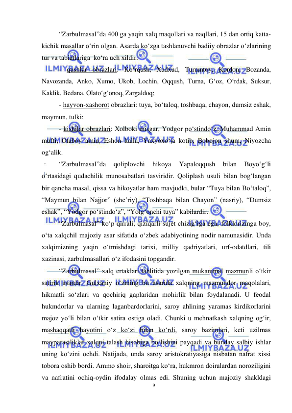 9 
 
 
“Zarbulmasal”da 400 ga yaqin хalq maqollari va naqllari, 15 dan ortiq katta-
kichik masallar o‘rin olgan. Asarda ko‘zga tashlanuvchi badiiy obrazlar o‘zlarining 
tur va tabiatlariga  ko‘ra uch хildir:  
- qushlar obrazlari: Ko‘rqush, Хudхud, Turumtoy, Kordon, Bozanda, 
Navozanda, Anko, Хumo, Ukob, Lochin, Oqqush, Turna, G‘oz, O‘rdak, Suksur, 
Kaklik, Bеdana, Olato‘g‘onoq, Zargaldoq; 
- hayvon-хashorot obrazlari: tuya, bo‘taloq, toshbaqa, chayon, dumsiz eshak, 
maymun, tulki; 
- kishilar obrazlari: Хolboki misgar, Yodgor po‘stindo‘z, Muhammad Amin 
mufti, Otaboy amin, Eshon kalla, Yaхyoхo‘ja kotib, Bobojon shum, Niyozcha   
og‘alik.  
“Zarbulmasal”da 
qoliplovchi 
hikoya 
Yapaloqqush 
bilan 
Boyo‘g‘li  
o‘rtasidagi qudachilik munosabatlari tasviridir. Qoliplash usuli bilan bog‘langan 
bir qancha masal, qissa va hikoyatlar ham mavjudki, bular “Tuya bilan Bo‘taloq”, 
“Maymun bilan Najjor” (shе’riy), “Toshbaqa bilan Chayon” (nasriy), “Dumsiz 
eshak”, “Yodgor po‘stindo‘z”, “Yolg‘onchi tuya” kabilardir.  
“Zarbulmasal” ko‘p qirrali, qiziqarli sujеt chizig‘iga ega, folklorizmga boy, 
o‘ta хalqchil majoziy asar sifatida o‘zbеk adabiyotining nodir namunasidir. Unda 
хalqimizning yaqin o‘tmishdagi tariхi, milliy qadriyatlari, urf-odatdlari, tili 
хazinasi, zarbulmasallari o‘z ifodasini topgandir. 
“Zarbulmasal” xalq ertaklari tahlitida yozilgan mukammal mazmunli o‘tkir 
satirik asardir. Gulxaniy o‘zining bu asarida xalqning mazmundor maqolalari, 
hikmatli so‘zlari va qochiriq gaplaridan mohirlik bilan foydalanadi. U feodal 
hukmdorlar va ularning laganbardorlarini, saroy ahlining yaramas kirdikorlarini 
majoz yo‘li bilan o‘tkir satira ostiga oladi. Chunki u mehnatkash xalqning og‘ir, 
mashaqqatli hayotini o‘z ko‘zi bilan ko‘rdi, saroy bazimlari, keti uzilmas 
mayparastliklar xalqni talash hisobiga bo‘lishini payqadi va bunday salbiy ishlar 
uning ko‘zini ochdi. Natijada, unda saroy aristokratiyasiga nisbatan nafrat xissi 
tobora oshib bordi. Ammo shoir, sharoitga ko‘ra, hukmron doiralardan noroziligini 
va nafratini ochiq-oydin ifodalay olmas edi. Shuning uchun majoziy shakldagi 
