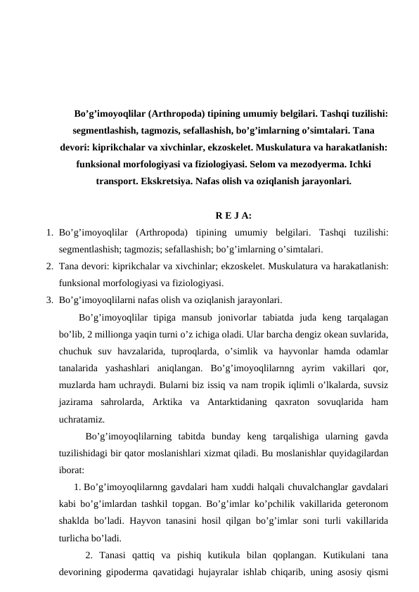Bo’g’imoyoqlilar (Arthropoda) tipining umumiy belgilari. Tashqi tuzilishi:
segmentlashish, tagmozis, sefallashish, bo’g’imlarning o’simtalari. Tana
devori: kiprikchalar va xivchinlar, ekzoskelet. Muskulatura va harakatlanish:
funksional morfologiyasi va fiziologiyasi. Selom va mezodyerma. Ichki
transport. Ekskretsiya. Nafas olish va oziqlanish jarayonlari.
R E J A:
1. Bo’g’imoyoqlilar  (Arthropoda)  tipining umumiy  belgilari.  Tashqi  tuzilishi:
segmentlashish; tagmozis; sefallashish; bo’g’imlarning o’simtalari. 
2. Tana devori: kiprikchalar va xivchinlar; ekzoskelet. Muskulatura va harakatlanish:
funksional morfologiyasi va fiziologiyasi. 
3. Bo’g’imoyoqlilarni nafas olish va oziqlanish jarayonlari.
Bo’g’imoyoqlilar  tipiga  mansub  jonivorlar  tabiatda  juda  keng  tarqalagan
bo’lib, 2 millionga yaqin turni o’z ichiga oladi. Ular barcha dengiz okean suvlarida,
chuchuk  suv  havzalarida,  tuproqlarda,  o’simlik  va  hayvonlar  hamda  odamlar
tanalarida  yashashlari  aniqlangan.  Bo’g’imoyoqlilarnng  ayrim  vakillari  qor,
muzlarda ham uchraydi. Bularni biz issiq va nam tropik iqlimli o’lkalarda, suvsiz
jazirama  sahrolarda,  Arktika  va  Antarktidaning  qaxraton  sovuqlarida  ham
uchratamiz.
 Bo’g’imoyoqlilarning  tabitda  bunday  keng  tarqalishiga  ularning  gavda
tuzilishidagi bir qator moslanishlari xizmat qiladi. Bu moslanishlar quyidagilardan
iborat:
1. Bo’g’imoyoqlilarnng gavdalari ham xuddi halqali chuvalchanglar gavdalari
kabi bo’g’imlardan tashkil topgan. Bo’g’imlar ko’pchilik vakillarida geteronom
shaklda bo’ladi. Hayvon tanasini hosil qilgan bo’g’imlar soni turli vakillarida
turlicha bo’ladi.
 2.  Tanasi  qattiq  va  pishiq  kutikula  bilan  qoplangan.  Kutikulani  tana
devorining gipoderma qavatidagi hujayralar ishlab chiqarib, uning asosiy qismi
