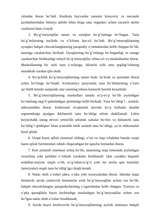 xitindan  iborat  bo’ladi.  Kutikula  hayvonlar  tanasini  kimyoviy  va  mexanik
jarohatlanishdan himoya qilishi bilan birga tana organlari uchun tayanch skelet
vazifasini ham o’taydi.
3.  Bo’g’imoyoqlilar  tanasi  va  oyoqlari  bo’g’imlarga  bo’lingan.  Tana
bo’g’imlarining  tuzilishi  va  o’lchami  har-xil  bo’ladi.  Bo’g’imoyoqlilarning
oyoqlari halqali chuvalchanglarning parapodiy o’simtalaridan kelib chiqqan bo’lib,
tanasiga xarakatchan birikadi. Oyoqlarning bo’g’imlarga bo’linganligi va tanaga
xarakatchan birikkanligi tufayli bo’g’imoyoqlilar xilma-xil va muskullardan iborat.
Muskullarning  bir  uchi  tana  a’zolariga,  ikkinchi  uchi  tana  qoplag’ichining
murakkab xarakat qila oladi.
4. Ko’pchilik bo’g’imoyoqlilarning tanasi bosh, ko’krak va qorindan iborat
uchta  bo’limga  bo’linadi.  Evolyutsiya  jarayonida  tana  bo’limlarining  o’zaro
qo’shilib ketishi natijasida ular sonining tobora kamayib borishi kuzatiladi.
5.  Bo’g’imoyoqlilarning  muskullari  tanada  to’p-to’p  bo’lib  joylashgan
ko’ndalang targ’il qalinlashgan qismlariga kelib birikadi. Tana bo’shlig’i - aralash,
miksotseldan  iborat.  Embrional  rivojlanish  davrida  ko’p  hollarda  dastlab
segmentlarga  ajralgan  ikkilamchi  tana  bo’shligi  selom  shakllanadi.  Lekin
keyinchalik uning devori yemirilib selomik xaltalar  bir-biri va birlamchi  tana
bo’shlig’i qoldiqlari bilan aralashib ketib aralash tana bo’shligi, ya’ni miksotselni
hosil qiladi. 
6. Ovqat hazm qilish sistemasi oldingi, o’rta va orqa ichakdan hamda ovqat
hazm qilish fyermentlari ishlab chiqaradigan bir qancha bezlardan iborat.
7. Kon aylanish sistemasi ochiq bo’lib, tanasining orqa tomonida joylashgan
uzunchoq  yoki  pufakka  o’xshash  yurakdan  boshlanadi.  Qon  yurakka  klapanli
teshiklar-ostiylar  orqali  o’tib,  to’g’ridan-to’g’ri  yoki  bir  necha  qon  tomirlari
(arteriyalar) orqali tana bo’shlig’iga chiqib ketadi.
8. Nafas olish a’zolari jabra, o’pka yoki traxeyalardan iborat. Jabralar faqat
birlamchi suvda yashovchi birmuncha yirik bo’g’imoyoqlilar uchun xos bo’lib,
halqali chuvalchanglar parapodiylarining o’zgarishidan kelib chiqqan. Traxeya va
o’pka  quruqlikda  hayot  kechirishga  moslashgan  bo’g’imoyoqlilar  uchun  xos
bo’lgan nafas olish a’zolari hisoblanadi.
9. Suvda hayot kechiruvchi bo’g’imoyoqlilarning ayirish sistemasi halqali
