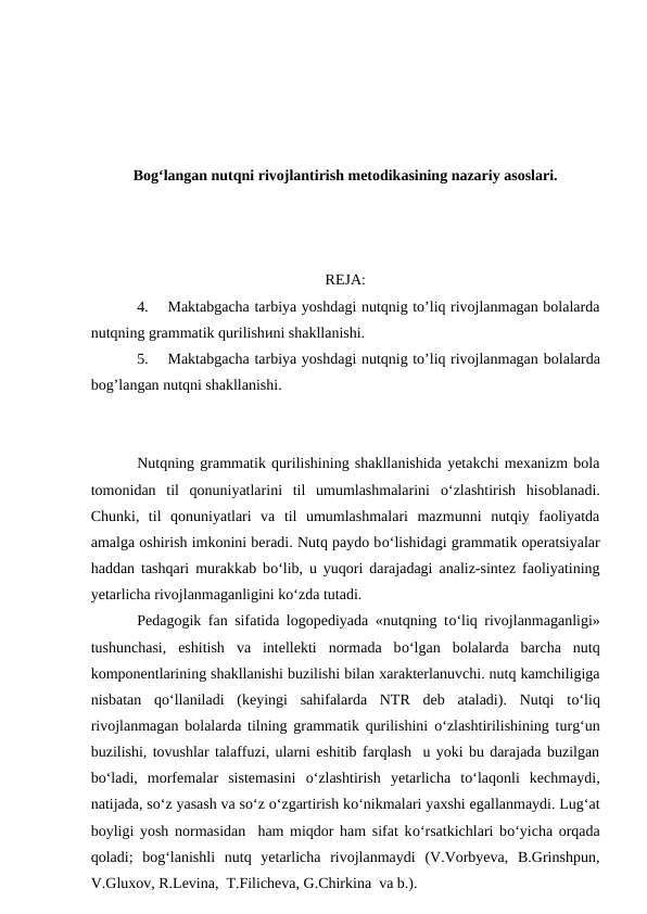 Bog‘langan nutqni rivojlantirish metodikasining nazariy asoslari.
REJA:
4.
Maktabgacha tarbiya yoshdagi nutqnig to’liq rivojlanmagan bolalarda
nutqning grammatik qurilishиni shakllanishi.  
5.
Maktabgacha tarbiya yoshdagi nutqnig to’liq rivojlanmagan bolalarda
bog’langan nutqni shakllanishi.  
Nutqning grammatik qurilishining shakllanishida yetakchi mexanizm bola
tomonidan  til  qonuniyatlarini  til  umumlashmalarini  о‘zlashtirish  hisoblanadi.
Chunki,  til  qonuniyatlari  va  til  umumlashmalari  mazmunni  nutqiy  faoliyatda
amalga oshirish imkonini beradi. Nutq paydo bо‘lishidagi grammatik operatsiyalar
haddan tashqari murakkab bо‘lib, u yuqori darajadagi analiz-sintez faoliyatining
yetarlicha rivojlanmaganligini kо‘zda tutadi.
Pedagogik fan sifatida logopediyada «nutqning tо‘liq rivojlanmaganligi»
tushunchasi,  eshitish  va  intellekti  normada  bо‘lgan  bolalarda  barcha  nutq
komponentlarining shakllanishi buzilishi bilan xarakterlanuvchi. nutq kamchiligiga
nisbatan  qо‘llaniladi  (keyingi  sahifalarda  NTR  deb  ataladi).  Nutqi  tо‘liq
rivojlanmagan bolalarda tilning grammatik qurilishini  о‘zlashtirilishining turg‘un
buzilishi, tovushlar talaffuzi, ularni eshitib farqlash  u yoki bu darajada buzilgan
bо‘ladi,  morfemalar  sistemasini  о‘zlashtirish  yetarlicha  tо‘laqonli  kechmaydi,
natijada, sо‘z yasash va sо‘z о‘zgartirish kо‘nikmalari yaxshi egallanmaydi. Lug‘at
boyligi yosh normasidan  ham miqdor ham sifat kо‘rsatkichlari bо‘yicha orqada
qoladi;  bog‘lanishli  nutq  yetarlicha  rivojlanmaydi  (V.Vorbyeva,  B.Grinshpun,
V.Gluxov, R.Levina,  T.Filicheva, G.Chirkina  va b.).
