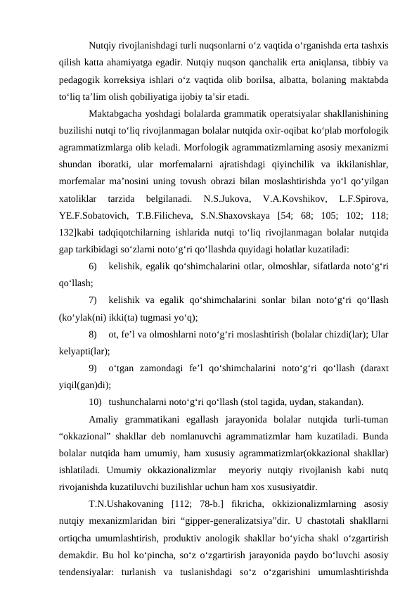 Nutqiy rivojlanishdagi turli nuqsonlarni о‘z vaqtida о‘rganishda erta tashxis
qilish katta ahamiyatga egadir. Nutqiy nuqson qanchalik erta aniqlansa, tibbiy va
pedagogik korreksiya ishlari о‘z vaqtida olib borilsa, albatta, bolaning maktabda
tо‘liq ta’lim olish qobiliyatiga ijobiy ta’sir etadi.
Maktabgacha yoshdagi bolalarda grammatik operatsiyalar shakllanishining
buzilishi nutqi tо‘liq rivojlanmagan bolalar nutqida oxir-oqibat kо‘plab morfologik
agrammatizmlarga olib keladi. Morfologik agrammatizmlarning asosiy mexanizmi
shundan  iboratki,  ular  morfemalarni  ajratishdagi  qiyinchilik  va  ikkilanishlar,
morfemalar ma’nosini uning tovush obrazi bilan moslashtirishda yо‘l qо‘yilgan
xatoliklar  tarzida  belgilanadi.  N.S.Jukova,  V.A.Kovshikov,  L.F.Spirova,
YE.F.Sobatovich,  T.B.Filicheva,  S.N.Shaxovskaya  [54;  68;  105;  102;  118;
132]kabi tadqiqotchilarning ishlarida nutqi tо‘liq rivojlanmagan bolalar nutqida
gap tarkibidagi sо‘zlarni notо‘g‘ri qо‘llashda quyidagi holatlar kuzatiladi:
6)
kelishik, egalik qо‘shimchalarini otlar, olmoshlar, sifatlarda notо‘g‘ri
qо‘llash;
7)
kelishik  va  egalik  qо‘shimchalarini  sonlar  bilan notо‘g‘ri  qо‘llash
(kо‘ylak(ni) ikki(ta) tugmasi yо‘q);
8)
ot, fe’l va olmoshlarni notо‘g‘ri moslashtirish (bolalar chizdi(lar); Ular
kelyapti(lar);
9)
о‘tgan  zamondagi  fe’l  qо‘shimchalarini  notо‘g‘ri  qо‘llash  (daraxt
yiqil(gan)di);
10) tushunchalarni notо‘g‘ri qо‘llash (stol tagida, uydan, stakandan).
Amaliy  grammatikani  egallash  jarayonida  bolalar  nutqida  turli-tuman
“okkazional” shakllar deb nomlanuvchi agrammatizmlar ham kuzatiladi. Bunda
bolalar nutqida ham umumiy, ham xususiy agrammatizmlar(okkazional shakllar)
ishlatiladi.  Umumiy  okkazionalizmlar   meyoriy  nutqiy  rivojlanish  kabi  nutq
rivojanishda kuzatiluvchi buzilishlar uchun ham xos xususiyatdir.
T.N.Ushakovaning  [112;  78-b.]  fikricha,  okkizionalizmlarning  asosiy
nutqiy mexanizmlaridan biri “gipper-generalizatsiya”dir. U chastotali shakllarni
ortiqcha umumlashtirish, produktiv anologik shakllar bо‘yicha shakl  о‘zgartirish
demakdir. Bu hol kо‘pincha, sо‘z о‘zgartirish jarayonida paydo bо‘luvchi asosiy
tendensiyalar:  turlanish  va  tuslanishdagi  sо‘z  о‘zgarishini  umumlashtirishda
