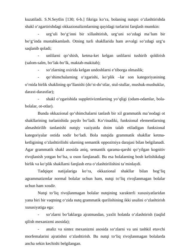 kuzatiladi. S.N.Seytlin [130; 6-b.] fikriga kо‘ra, bolaning nutqni  о‘zlashtirishda
shakl о‘zgartirishdagi okkazionalizmlarning quyidagi turlarini farqlash mumkin:
-
urg‘uli  bо‘g‘inni  bir  xillashtirish,  urg‘uni  sо‘zdagi  ma’lum  bir
bо‘g‘inda mustahkamlash. Otning turli shakllarida ham avvalgi sо‘zdagi urg‘u
saqlanib qoladi;
-
unlilarni  qо‘shish,  ketma-ket  kelgan  unlilarni  tushirib  qoldirish
(salom-salm, bо‘lak-bо‘lk, maktab-makitab);
-
sо‘zlarning oxirida kelgan undoshlarni e’tiborga olmaslik;
-
qо‘shimchalarning  о‘zgarishi,  kо‘plik  –lar  son  kategoriyasining
о‘rnida birlik shaklining qо‘llanishi (dо‘st-dо‘stlar, stul-stullar, mushuk-mushuklar,
daraxt-daraxtlar);
-
shakl о‘zgarishida suppletivizmlarning yо‘qligi (odam-odamlar, bola-
bolalar, ot-otlar).
Bunda okkazional qо‘shimchalarni tanlash bir xil grammatik ma’nodagi ot
shakllarining turlanishida paydo bо‘ladi. Kо‘rinadiki, funksional elementlarning
almashtirilib  tanlanishi  nutqiy  vaziyatda  doim  talab  etiladigan  funksional
kategoriyalar  ostida  sodir  bо‘ladi.  Bola  nutqida  grammatik  shakllar  ketma-
ketligining о‘zlashtirilishi ularning semantik oppozitsiya darajasi bilan belgilanadi.
Agar grammatik shakl asosida aniq, semantik qarama-qarshi qо‘yilgan kognitiv
rivojlanish yotgan bо‘lsa, u oson farqlanadi. Bu esa bolalarning bosh kelishikdagi
birlik va kо‘plik shakllarni farqlash erta о‘zlashtirilishini ta’minlaydi.
Tadqiqot  natijalariga  kо‘ra,  okkazional  shakllar  bilan  bog‘liq
agrammatizmlar normal bolalar uchun ham, nutqi tо‘liq rivojlanmagan bolalar
uchun ham xosdir.
Nutqi tо‘liq rivojlanmagan bolalar nutqining xarakterli xususiyatlaridan
yana biri bir vaqtning о‘zida nutq grammatik qurilishining ikki usulini о‘zlashtirish
xususiyatiga ega:
-
sо‘zlarni bо‘laklarga ajratmasdan, yaxlit holatda  о‘zlashtirish (taqlid
qilish mexanizmi asosida);
-
analiz va sintez mexanizmi asosida sо‘zlarni va uni tashkil etuvchi
morfemalarini  ajratishni  о‘zlashtirish.  Bu  nutqi  tо‘liq  rivojlanmagan  bolalarda
ancha sekin kechishi belgilangan.
