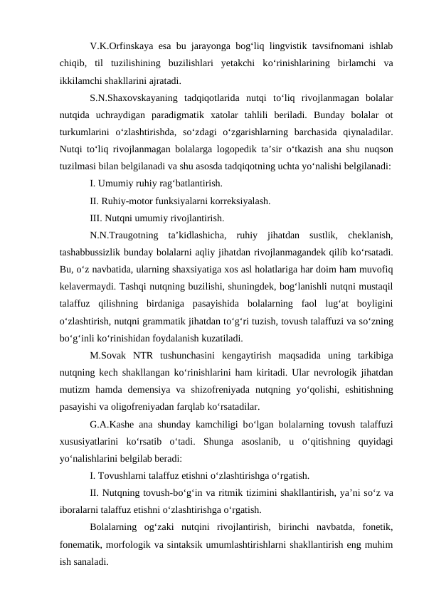 V.K.Orfinskaya esa bu jarayonga bog‘liq lingvistik tavsifnomani ishlab
chiqib,  til  tuzilishining  buzilishlari  yetakchi  kо‘rinishlarining  birlamchi  va
ikkilamchi shakllarini ajratadi.
S.N.Shaxovskayaning  tadqiqotlarida  nutqi  tо‘liq  rivojlanmagan  bolalar
nutqida  uchraydigan  paradigmatik  xatolar  tahlili  beriladi.  Bunday  bolalar  ot
turkumlarini  о‘zlashtirishda,  sо‘zdagi  о‘zgarishlarning  barchasida  qiynaladilar.
Nutqi tо‘liq rivojlanmagan bolalarga logopedik ta’sir  о‘tkazish ana shu nuqson
tuzilmasi bilan belgilanadi va shu asosda tadqiqotning uchta yо‘nalishi belgilanadi:
I. Umumiy ruhiy rag‘batlantirish.
II. Ruhiy-motor funksiyalarni korreksiyalash.
III. Nutqni umumiy rivojlantirish.
N.N.Traugotning  ta’kidlashicha,  ruhiy  jihatdan  sustlik,  cheklanish,
tashabbussizlik bunday bolalarni aqliy jihatdan rivojlanmagandek qilib kо‘rsatadi.
Bu, о‘z navbatida, ularning shaxsiyatiga xos asl holatlariga har doim ham muvofiq
kelavermaydi. Tashqi nutqning buzilishi, shuningdek, bog‘lanishli nutqni mustaqil
talaffuz  qilishning  birdaniga  pasayishida  bolalarning  faol  lug‘at  boyligini
о‘zlashtirish, nutqni grammatik jihatdan tо‘g‘ri tuzish, tovush talaffuzi va sо‘zning
bо‘g‘inli kо‘rinishidan foydalanish kuzatiladi. 
M.Sovak  NTR  tushunchasini  kengaytirish  maqsadida  uning  tarkibiga
nutqning kech shakllangan kо‘rinishlarini ham kiritadi. Ular nevrologik jihatdan
mutizm  hamda  demensiya  va  shizofreniyada  nutqning  yо‘qolishi,  eshitishning
pasayishi va oligofreniyadan farqlab kо‘rsatadilar.
G.A.Kashe ana shunday kamchiligi bо‘lgan bolalarning tovush talaffuzi
xususiyatlarini  kо‘rsatib  о‘tadi.  Shunga  asoslanib,  u  о‘qitishning  quyidagi
yо‘nalishlarini belgilab beradi:
I. Tovushlarni talaffuz etishni о‘zlashtirishga о‘rgatish.
II. Nutqning tovush-bо‘g‘in va ritmik tizimini shakllantirish, ya’ni sо‘z va
iboralarni talaffuz etishni о‘zlashtirishga о‘rgatish. 
Bolalarning  og‘zaki  nutqini  rivojlantirish,  birinchi  navbatda,  fonetik,
fonematik, morfologik va sintaksik umumlashtirishlarni shakllantirish eng muhim
ish sanaladi.
