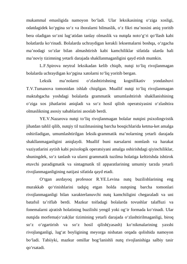 mukammal  emasligida  namoyon  bо‘ladi.  Ular  leksikasining  о‘ziga  xosligi,
odatdagidek kо‘pgina sо‘z va iboralarni bilmaslik, о‘z fikri ma’nosini aniq yoritib
bera oladigan sо‘zni lug‘atidan tanlay olmaslik va nutqda notо‘g‘ri qо‘llash kabi
holatlarda kо‘rinadi. Bolalarda uchraydigan kerakli leksemalarni boshqa, о‘zgacha
ma’nodagi  sо‘zlar  bilan  almashtirish  kabi  kamchiliklar  sifatida  ularda  hali
ma’noviy tizimning yetarli darajada shakllanmaganligini qayd etish mumkin.
L.F.Spirova  neytral  leksikadan  kelib  chiqib,  nutqi  tо‘liq  rivojlanmagan
bolalarda uchraydigan kо‘pgina xatolarni tо‘liq yoritib bergan.
Leksik  ma’nolarni
 о‘zlashtirishning  kognifikativ  yondashuvi
T.V.Tumanova tomonidan ishlab chiqilgan. Muallif nutqi tо‘liq rivojlanmagan
maktabgacha  yoshdagi  bolalarda  grammatik  umumlashtirish  shakllanishining
о‘ziga  xos  jihatlarini  aniqladi  va  sо‘z  hosil  qilish  operatsiyasini  о‘zlashtira
olmaslikning asosiy sabablarini asoslab berdi.
YE.V.Nazarova nutqi tо‘liq rivojlanmagan bolalar nutqini psixolingvistik
jihatdan tahlil qilib, nutqiy til tuzilmasining barcha bosqichlarida ketma-ket amalga
oshiriladigan, umumlashtirilgan leksik-grammatik ma’nolarning yetarli darajada
shakllanmaganligini  aniqlaydi.  Muallif  buni  narsalarni  nomlash  va  harakat
vaziyatlarini aytish kabi psixologik operatsiyani amalga oshirishdagi qiyinchiliklar,
shuningdek, sо‘z tanlash va ularni grammatik tuzilma holatiga keltirishda ishtirok
etuvchi  paradigmatik va sintagmatik  til  apparatlarining umumiy  tarzda  yetarli
rivojlanmaganligining natijasi sifatida qayd etadi.
О‘tgan  asrdayoq  professor  R.YE.Levina  nutq  buzilishlarining  eng
murakkab  qо‘rinishlarini  tadqiq  etgan  holda  nutqning  barcha  tomonlari
rivojlanmaganligi  bilan  xarakterlanuvchi  nutq  kamchiligini  chegaraladi  va  uni
batafsil  ta’riflab  berdi.  Mazkur  toifadagi  bolalarda  tovushlar  talaffuzi  va
fonemalarni ajratish holatining buzilishi yengil yoki og‘ir formada kо‘rinadi. Ular
nutqida morfema(о‘zak)lar tizimining yetarli darajada о‘zlashtirilmaganligi, biroq
sо‘z
 о‘zgartirish  va  sо‘z  hosil  qilish(yasash)  kо‘nikmalarining  yaxshi
rivojlanganligi, lug‘at boyligining meyorga nisbatan orqada qolishida namoyon
bо‘ladi.  Tabiiyki,  mazkur  omillar  bog‘lanishli  nutq  rivojlanishiga  salbiy  tasir
qо‘rsatadi.  

