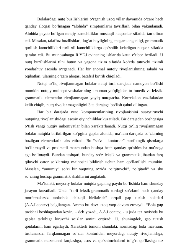 Bolalardagi nutq buzilishlarini о‘rganish uzoq yillar davomida о‘zaro hech
qanday aloqasi bо‘lmagan “alohida” simptomlarni tavsiflash bilan yakunlanadi.
Alohida paydo bо‘lgan nutqiy kamchiliklar mustaqil nuqsonlar sifatida tan olinar
edi. Masalan, talaffuz buzilishlari, lug‘at boyligining chegaralanganligi, grammatik
qurilish kamchiliklari turli xil kamchiliklarga qо‘shilib keladigan nuqson sifatida
qaralar edi. Bu munosabatga R.YE.Levinaning ishlarida katta e’tibor beriladi. U
nutq buzilishlarini tilni butun va yagona tizim sifatida kо‘zda tutuvchi tizimli
yondashuv asosida  о‘rganadi. Har bir anomal nutqiy rivojlanishning sababi va
oqibatlari, ularning о‘zaro aloqasi batafsil kо‘rib chiqiladi.
Nutqi tо‘liq rivojlanmagan bolalar nutqi turli darajada namoyon bо‘lishi
mumkin: nutqiy muloqot vositalarining umuman yо‘qligidan to fonetik va leksik-
grammatik elementlar rivojlanmagan yoyiq nutqgacha. Korreksion vazifalardan
kelib chiqib, nutq rivojlanmaganligini 3 ta darajaga bо‘lish qabul qilingan.
Har  bir  darajada  nutq  komponentlarining  rivojlanishini  susaytiruvchi
nutqning rivojlanishidagi asosiy qiyinchiliklar kuzatiladi. Bir darajadan boshqasiga
о‘tish yangi nutqiy imkoniyatlar bilan xarakterlanadi. Nutqi tо‘liq rivojlanmagan
bolalar nutqida biriktirilgan kо‘pgina gaplar alohida, ma’lum darajada sо‘zlarning
buzilgan elementlarini aks ettiradi. Bu “sо‘z – konturlar” morfologik qismlarga
bо‘linmaydi va predmetli mazmundan boshqa hech qanday qо‘shimcha ma’noga
ega bо‘lmaydi. Bundan tashqari, bunday sо‘z leksik va grammatik jihatdan farq
qiluvchi qator sо‘zlarning ma’nosini bildirish uchun ham qо‘llanilishi mumkin.
Masalan,  “umumiy”  sо‘zi  bir  vaqtning  о‘zida  “о‘qituvchi”,  “о‘qitadi”  va  shu
sо‘zning boshqa grammatik shakllarini anglatadi.
Ma’lumki, meyoriy bolalar nutqida gapning paydo bо‘lishida ham shunday
jarayon kuzatiladi. Unda “turli leksik-grammatik turdagi sо‘zlarni hech qanday
morfemalarsiz  tanlashda  chiziqli  biriktirish”  orqali  gap  tuzish  holatlari
(A.A.Leontev) belgilangan. Ammo bu davr uzoq vaqt davom etmaydi. “Bola gap
tuzishni boshlagandan keyin, – deb yozadi, A.A.Leontev, - u juda tez ravishda bu
gaplar  tarkibiga  kiruvchi  sо‘zlar  sonini  orttiradi.  U,  shuningdek,  gap  tuzish
qoidalarini ham egallaydi. Xarakterli tomoni shundaki, normadagi bola mavhum,
tushunarsiz,  farqlanmagan  sо‘zlar  konturidan  meyordagi  nutqiy  rivojlanishga,
grammatik mazmunni farqlashga, asos va qо‘shimchalarni tо‘g‘ri qо‘llashga tez
