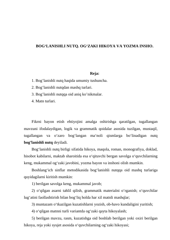 BOG‘LANISHLI NUTQ. OG‘ZAKI HIKOYA VA YOZMA INSHO.
Reja:
1. Bog’lanishli nutq haqida umumiy tushuncha. 
2. Bog’lanishli nutqdan mashq turlari. 
3. Bog’lanishli nutqqa oid aniq ko’nikmalar. 
4. Matn turlari.
Fikrni  bayon  etish  ehtiyojini  amalga  oshirishga  qaratilgan,  tugallangan
mavzuni ifodalaydigan, logik va grammatik qoidalar asosida tuzilgan, mustaqil,
tugallangan  va  o‘zaro  bog‘langan  ma‘noli  qismlarga  bo‘linadigan  nutq
bog’lanishli nutq deyiladi. 
Bog‘lanishli nutq birligi sifatida hikoya, maqola, roman, monografiya, doklad,
hisobot kabilarni, maktab sharoitida esa o‘qituvchi bergan savolga o‘quvchilarning
keng, mukammal og‘zaki javobini, yozma bayon va inshoni olish mumkin. 
Boshlang‘ich sinflar metodikasida bog‘lanishli nutqqa oid mashq turlariga
quyidagilarni kiritish mumkin: 
1) berilgan savolga keng, mukammal javob; 
2) o‘qilgan asarni tahlil qilish, grammatik materialni o‘rganish; o‘quvchilar
lug‘atini faollashtirish bilan bog‘liq holda har xil matnli mashqlar; 
3) muntazam o‘tkazilgan kuzatishlarni yozish, ob-havo kundaligini yuritish; 
4) o‘qilgan matnni turli variantda og‘zaki qayta hikoyalash; 
5) berilgan mavzu, rasm, kuzatishga oid boshlab berilgan yoki oxiri berilgan
hikoya, reja yoki syujet asosida o‘quvchilarning og‘zaki hikoyasi; 
