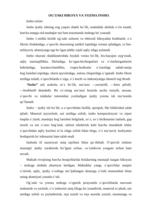 OG’ZAKI HIKOYA VA YOZMA INSHO. 
Insho turlari 
Insho ijodiy ishning eng yuqori shakli bo`lib, maktabda alohida o`rin tutadi;
barcha nutqqa oid mashqlar ma‘lum mazmunda inshoga bo`ysunadi. 
Insho 1-sinfda kichik og`zaki axborot va ehtirosli hikoyadan boshlanib, o`z
fikrini ifodalashga, o`quvchi shaxsining tashkil topishiga xizmat qiladigan, ta`lim-
tarbiyaviy ahamiyatga ega bo`lgan jiddiy rejali aqliy ishga aylanadi. 
Insho shaxsni shakllantirishda foydali vosita bo`lib, his-hayajon uyg‘otadi,
aqliy  mustaqillikka,  fikrlashga,  ko`rgan-kechirganlari  va  o`zlashtirganlarini
baholashga,  kuzatuvchanlikka,  voqea-hodisalar  o`rtasidagi  sabab-natija
bog`lanishni topishga, ularni qiyoslashga, xulosa chiqarishga o`rgatadi. Insho fikrni
tartibga soladi, o`quvchilarda o`ziga, o`z kuchi va imkoniyatiga ishonch tug‘diradi.
“Insho”  asli  arabcha  so`z  bo`lib,  ma‘nosi  ―yaratish‖,  ―bino  qilish‖,
―boshlash‖  demakdir.  Bu  co`zning  ma‘nosi  hozirda  ancha  torayib,  asosan,
o`quvchi  va  talabalar  tomonidan  yoziladigan  ijodiy  yozma  ish  ma‘nosida
qo`llanadi. 
Insho − ijodiy ish bo`lib, u o`quvchidan faollik, qiziqish, fikr bildirishni talab
qiladi. Material  tayyorlash, uni tartibga solish,  insho kompozitsiyasi  va rejasi
haqida o`ylash, mantiqiy bog`lanishni belgilash, so`z, so`z birikmasini tanlash, gap
tuzish va uni  o`zaro bog`lash,  imloni  tekshirish kabi  barcha murakkab  ishlar
o`quvchidan aqliy kuchini to`la ishga solish bilan birga, o`z ma‘naviy faoliyatini
boshqarish ko`nikmasini ham talab etadi. 
Inshoda  til  nazariyasi  nutq  tajribasi  bilan  qo`shiladi.  O`quvchi  inshoni
mustaqil,  ijodiy  xarakterda  bo`lgani  uchun,  «o`ziniki»ni  yozgani  uchun  ham
sevadi. 
Maktab rivojining barcha bosqichlarida bolalarning mustaqil tuzgan hikoyasi
−  inshoga  alohida  ahamiyat  berilgan.  Maktablar  yangi,  o`quvchilar  nutqini
o`stirish, aqliy, ijodiy o`sishiga mo`ljallangan dasturga o`tishi munosabati bilan
uning ahamiyati yanada o`sdi. 
Og`zaki  va  yozma  inshoga  o`rgatish  jarayonida  o`quvchilarda  mavzuni
tushunish va yoritish, o`z inshosini aniq fikrga bo`ysundirish, material to`plash, uni
tartibga solish va joylashtirish, reja tuzish va reja asosida yozish, mazmunga va
