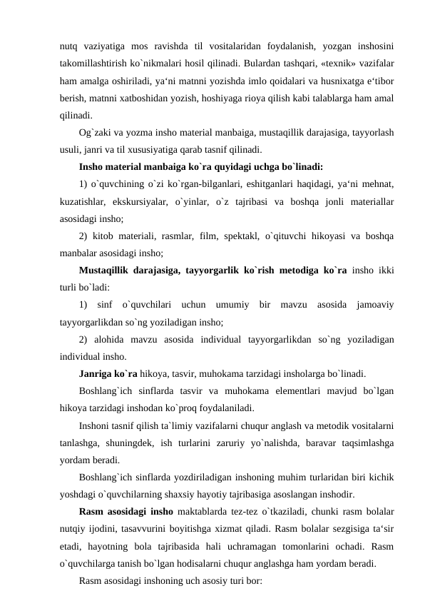 nutq  vaziyatiga  mos  ravishda  til  vositalaridan  foydalanish,  yozgan  inshosini
takomillashtirish ko`nikmalari hosil qilinadi. Bulardan tashqari, «texnik» vazifalar
ham amalga oshiriladi, ya‘ni matnni yozishda imlo qoidalari va husnixatga e‘tibor
berish, matnni xatboshidan yozish, hoshiyaga rioya qilish kabi talablarga ham amal
qilinadi. 
Og`zaki va yozma insho material manbaiga, mustaqillik darajasiga, tayyorlash
usuli, janri va til xususiyatiga qarab tasnif qilinadi. 
Insho material manbaiga ko`ra quyidagi uchga bo`linadi: 
1) o`quvchining o`zi ko`rgan-bilganlari, eshitganlari haqidagi, ya‘ni mehnat,
kuzatishlar,  ekskursiyalar,  o`yinlar,  o`z  tajribasi  va  boshqa  jonli  materiallar
asosidagi insho; 
2) kitob materiali, rasmlar, film, spektakl, o`qituvchi hikoyasi va boshqa
manbalar asosidagi insho; 
Mustaqillik darajasiga, tayyorgarlik ko`rish metodiga ko`ra  insho ikki
turli bo`ladi: 
1)  sinf  o`quvchilari  uchun  umumiy  bir  mavzu  asosida  jamoaviy
tayyorgarlikdan so`ng yoziladigan insho; 
2)  alohida  mavzu  asosida  individual  tayyorgarlikdan  so`ng  yoziladigan
individual insho. 
Janriga ko`ra hikoya, tasvir, muhokama tarzidagi insholarga bo`linadi. 
Boshlang`ich  sinflarda  tasvir  va  muhokama  elementlari  mavjud  bo`lgan
hikoya tarzidagi inshodan ko`proq foydalaniladi. 
Inshoni tasnif qilish ta`limiy vazifalarni chuqur anglash va metodik vositalarni
tanlashga,  shuningdek,  ish  turlarini  zaruriy  yo`nalishda,  baravar  taqsimlashga
yordam beradi. 
Boshlang`ich sinflarda yozdiriladigan inshoning muhim turlaridan biri kichik
yoshdagi o`quvchilarning shaxsiy hayotiy tajribasiga asoslangan inshodir. 
Rasm asosidagi insho  maktablarda tez-tez o`tkaziladi, chunki rasm bolalar
nutqiy ijodini, tasavvurini boyitishga xizmat qiladi. Rasm bolalar sezgisiga ta‘sir
etadi,  hayotning  bola  tajribasida  hali  uchramagan  tomonlarini  ochadi.  Rasm
o`quvchilarga tanish bo`lgan hodisalarni chuqur anglashga ham yordam beradi. 
Rasm asosidagi inshoning uch asosiy turi bor: 

