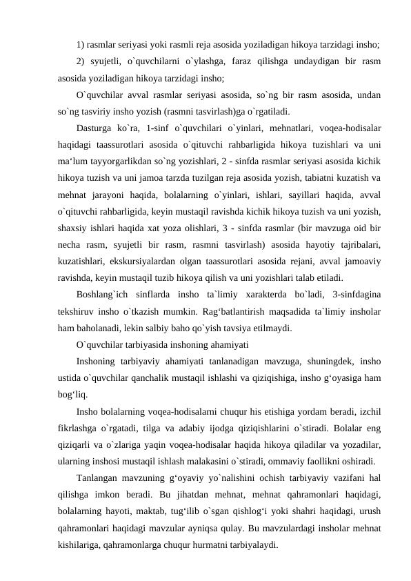 1) rasmlar seriyasi yoki rasmli reja asosida yoziladigan hikoya tarzidagi insho;
2)  syujetli,  o`quvchilarni  o`ylashga,  faraz  qilishga  undaydigan  bir  rasm
asosida yoziladigan hikoya tarzidagi insho; 
O`quvchilar avval rasmlar seriyasi asosida, so`ng bir rasm asosida, undan
so`ng tasviriy insho yozish (rasmni tasvirlash)ga o`rgatiladi. 
Dasturga  ko`ra,  1-sinf  o`quvchilari  o`yinlari,  mehnatlari,  voqea-hodisalar
haqidagi  taassurotlari  asosida  o`qituvchi  rahbarligida  hikoya  tuzishlari  va  uni
ma‘lum tayyorgarlikdan so`ng yozishlari, 2 - sinfda rasmlar seriyasi asosida kichik
hikoya tuzish va uni jamoa tarzda tuzilgan reja asosida yozish, tabiatni kuzatish va
mehnat  jarayoni  haqida,  bolalarning  o`yinlari,  ishlari,  sayillari  haqida,  avval
o`qituvchi rahbarligida, keyin mustaqil ravishda kichik hikoya tuzish va uni yozish,
shaxsiy ishlari haqida xat yoza olishlari, 3 - sinfda rasmlar (bir mavzuga oid bir
necha  rasm,  syujetli  bir  rasm,  rasmni  tasvirlash)  asosida  hayotiy  tajribalari,
kuzatishlari, ekskursiyalardan olgan taassurotlari asosida rejani, avval jamoaviy
ravishda, keyin mustaqil tuzib hikoya qilish va uni yozishlari talab etiladi. 
Boshlang`ich  sinflarda  insho  ta`limiy  xarakterda  bo`ladi,  3-sinfdagina
tekshiruv insho o`tkazish mumkin. Rag‘batlantirish maqsadida ta`limiy insholar
ham baholanadi, lekin salbiy baho qo`yish tavsiya etilmaydi. 
O`quvchilar tarbiyasida inshoning ahamiyati 
Inshoning  tarbiyaviy  ahamiyati  tanlanadigan  mavzuga,  shuningdek,  insho
ustida o`quvchilar qanchalik mustaqil ishlashi va qiziqishiga, insho g‘oyasiga ham
bog‘liq. 
Insho bolalarning voqea-hodisalarni chuqur his etishiga yordam beradi, izchil
fikrlashga o`rgatadi, tilga va adabiy ijodga qiziqishlarini o`stiradi. Bolalar eng
qiziqarli va o`zlariga yaqin voqea-hodisalar haqida hikoya qiladilar va yozadilar,
ularning inshosi mustaqil ishlash malakasini o`stiradi, ommaviy faollikni oshiradi. 
Tanlangan mavzuning g‘oyaviy yo`nalishini ochish tarbiyaviy vazifani hal
qilishga  imkon  beradi.  Bu  jihatdan  mehnat,  mehnat  qahramonlari  haqidagi,
bolalarning hayoti, maktab, tug‘ilib o`sgan qishlog‘i yoki shahri haqidagi, urush
qahramonlari haqidagi mavzular ayniqsa qulay. Bu mavzulardagi insholar mehnat
kishilariga, qahramonlarga chuqur hurmatni tarbiyalaydi. 
