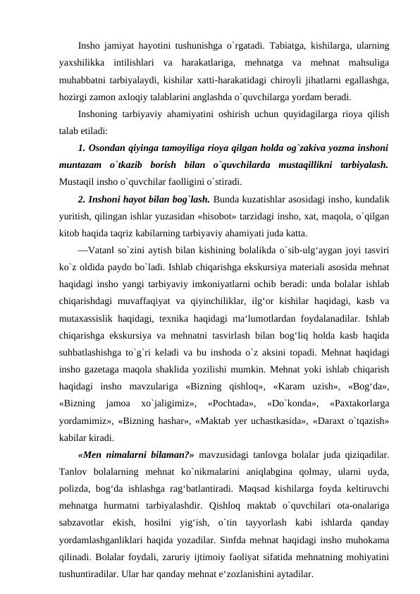 Insho jamiyat hayotini tushunishga o`rgatadi. Tabiatga, kishilarga, ularning
yaxshilikka  intilishlari  va  harakatlariga,  mehnatga  va  mehnat  mahsuliga
muhabbatni tarbiyalaydi, kishilar xatti-harakatidagi chiroyli jihatlarni egallashga,
hozirgi zamon axloqiy talablarini anglashda o`quvchilarga yordam beradi. 
Inshoning tarbiyaviy ahamiyatini oshirish uchun quyidagilarga rioya qilish
talab etiladi: 
1. Osondan qiyinga tamoyiliga rioya qilgan holda og`zakiva yozma inshoni
muntazam  o`tkazib  borish  bilan  o`quvchilarda  mustaqillikni  tarbiyalash.
Mustaqil insho o`quvchilar faolligini o`stiradi. 
2. Inshoni hayot bilan bog`lash. Bunda kuzatishlar asosidagi insho, kundalik
yuritish, qilingan ishlar yuzasidan «hisobot» tarzidagi insho, xat, maqola, o`qilgan
kitob haqida taqriz kabilarning tarbiyaviy ahamiyati juda katta. 
―Vatan‖ so`zini aytish bilan kishining bolalikda o`sib-ulg‘aygan joyi tasviri
ko`z oldida paydo bo`ladi. Ishlab chiqarishga ekskursiya materiali asosida mehnat
haqidagi insho yangi tarbiyaviy imkoniyatlarni ochib beradi: unda bolalar ishlab
chiqarishdagi  muvaffaqiyat  va  qiyinchiliklar,  ilg‘or  kishilar  haqidagi,  kasb  va
mutaxassislik haqidagi, texnika haqidagi ma‘lumotlardan foydalanadilar. Ishlab
chiqarishga ekskursiya va mehnatni tasvirlash bilan bog‘liq holda kasb haqida
suhbatlashishga to`g`ri keladi va bu inshoda o`z aksini topadi. Mehnat haqidagi
insho gazetaga maqola shaklida yozilishi mumkin. Mehnat yoki ishlab chiqarish
haqidagi  insho  mavzulariga  «Bizning  qishloq»,  «Karam  uzish»,  «Bog‘da»,
«Bizning  jamoa  xo`jaligimiz»,  «Pochtada»,  «Do`konda»,  «Paxtakorlarga
yordamimiz», «Bizning hashar», «Maktab yer uchastkasida», «Daraxt o`tqazish»
kabilar kiradi. 
«Men nimalarni bilaman?»  mavzusidagi tanlovga bolalar juda qiziqadilar.
Tanlov  bolalarning  mehnat  ko`nikmalarini  aniqlabgina  qolmay,  ularni  uyda,
polizda, bog‘da ishlashga rag‘batlantiradi. Maqsad kishilarga foyda keltiruvchi
mehnatga  hurmatni  tarbiyalashdir.  Qishloq  maktab  o`quvchilari  ota-onalariga
sabzavotlar  ekish,  hosilni  yig‘ish,  o`tin  tayyorlash  kabi  ishlarda  qanday
yordamlashganliklari haqida yozadilar. Sinfda mehnat haqidagi insho muhokama
qilinadi. Bolalar foydali, zaruriy ijtimoiy faoliyat sifatida mehnatning mohiyatini
tushuntiradilar. Ular har qanday mehnat e‘zozlanishini aytadilar. 
