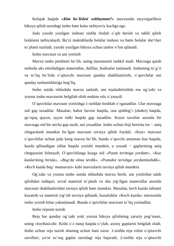 Kelajak  haqida  «Kim  bo`lishni  xohlayman?»  mavzusida  tayyorgarliksiz
hikoya qilish tarzidagi insho ham katta tarbiyaviy kuchga ega. 
Juda  yaxshi  yozilgan  inshoni  sinfda  ifodali  o`qib  berish  va  tahlil  qilish
bolalarni tarbiyalaydi. Ba‘zi maktablarda bolalar inshosi va hatto bolalar she‘rlari
to`plami tuziladi, yaxshi yozilgan hikoya uchun tanlov e‘lon qilinadi. 
Insho mavzusi va uni yoritish 
Mavzu insho predmeti bo`lib, uning mazmunini tashkil etadi. Mavzuga qarab
inshoda aks ettiriladigan materiallar, dalillar, hodisalar tanlanadi. Inshoning to`g`ri
va  to`liq  bo`lishi  o`qituvchi  mavzuni  qanday  shakllantirishi,  o`quvchilar  uni
qanday tushunishlariga bog‘liq. 
Insho ustida ishlashda  mavzu tanlash, uni  rejalashtirishda esa og`zaki  va
yozma insho mavzusini belgilab olish muhim rolь o`ynaydi. 
O`quvchilar mavzuni yoritishga 1-sinfdan boshlab o`rganadilar. Ular mavzuga
oid gap tuzadilar. Masalan, bahor havosi haqida, ona qishlog‘i (shahri) haqida,
qo`rqoq  quyon,  ayyor  tulki  haqida  gap  tuzadilar.  Keyin  savollar  asosida  bir
mavzuga oid bir necha gap tuzib, uni yozadilar. Insho uchun iloji boricha tor − aniq
chegaralash  mumkin  bo`lgan  mavzuni  tavsiya  qilish  foydali.  «Kuz»  mavzusi
o`quvchilar uchun juda keng mavzu bo`lib, bunda o`quvchi umuman kuz haqida,
kuzda qilinadigan ishlar haqida yozishi mumkin, u yozadi − gaplarining aniq
chegarasini bilmaydi. O`quvchilarga kuzga oid  «Paxta terimiga yordam», «Kuz
kunlarining birida», «Bog‘da olma terdik», «Pomidor terishga yordamlashdik»,
«Kech kuzda bog‘ manzarasi» kabi mavzularni tavsiya qilish mumkin. 
Og`zaki va yozma insho ustida ishlashda mavzu berib, uni yoritishni talab
qilishdan tashqari, avval material to`plash va shu yig‘ilgan materiallar asosida
mavzuni shakllantirishni tavsiya qilish ham mumkin. Masalan, kech kuzda tabiatni
kuzatish va material yig‘ish tavsiya qilinadi, kuzatishlar «Kech kuzda» mavzusida
insho yozish bilan yakunlanadi. Bunda o`quvchilar mavzuni to`liq yoritadilar. 
Insho rejasini tuzish 
Reja har qanday og`zaki yoki yozma hikoya qilishning zaruriy pog‘onasi,
uning «loyihasi»dir. Kishi o`z nutqi haqida o`ylab, asosiy gaplarini belgilab oladi.
Insho uchun reja tuzish shuning uchun ham zarur. 1-sinfda reja rolini o`qituvchi
savollari,  ya‘ni  so`roq  gaplar  tarzidagi  reja  bajaradi;  2-sinfda  reja  o`qituvchi
