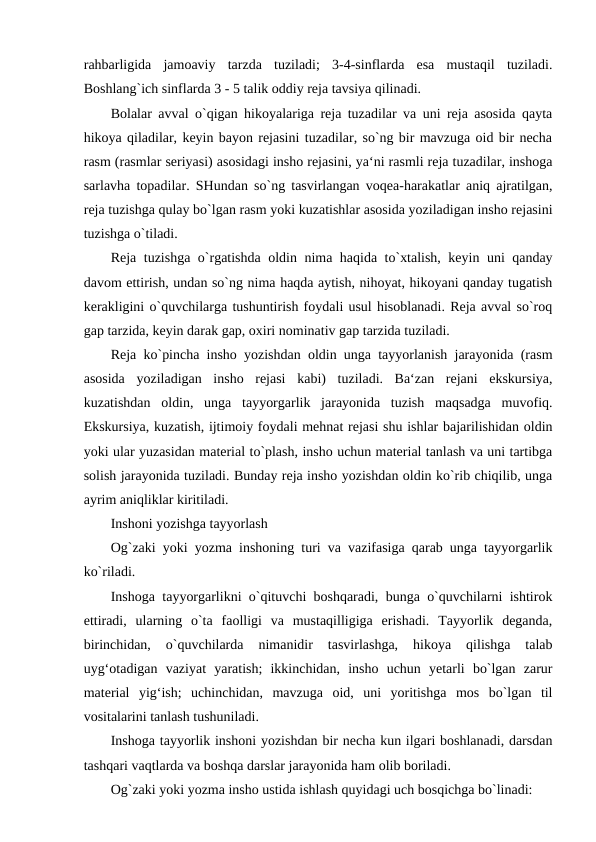 rahbarligida  jamoaviy  tarzda  tuziladi;  3-4-sinflarda  esa  mustaqil  tuziladi.
Boshlang`ich sinflarda 3 - 5 talik oddiy reja tavsiya qilinadi. 
Bolalar avval o`qigan hikoyalariga reja tuzadilar va uni reja asosida qayta
hikoya qiladilar, keyin bayon rejasini tuzadilar, so`ng bir mavzuga oid bir necha
rasm (rasmlar seriyasi) asosidagi insho rejasini, ya‘ni rasmli reja tuzadilar, inshoga
sarlavha topadilar. SHundan so`ng tasvirlangan voqea-harakatlar aniq ajratilgan,
reja tuzishga qulay bo`lgan rasm yoki kuzatishlar asosida yoziladigan insho rejasini
tuzishga o`tiladi. 
Reja tuzishga o`rgatishda oldin nima haqida to`xtalish, keyin uni qanday
davom ettirish, undan so`ng nima haqda aytish, nihoyat, hikoyani qanday tugatish
kerakligini o`quvchilarga tushuntirish foydali usul hisoblanadi. Reja avval so`roq
gap tarzida, keyin darak gap, oxiri nominativ gap tarzida tuziladi. 
Reja ko`pincha insho yozishdan oldin unga tayyorlanish jarayonida (rasm
asosida  yoziladigan  insho  rejasi  kabi)  tuziladi.  Ba‘zan  rejani  ekskursiya,
kuzatishdan  oldin,  unga  tayyorgarlik  jarayonida  tuzish  maqsadga  muvofiq.
Ekskursiya, kuzatish, ijtimoiy foydali mehnat rejasi shu ishlar bajarilishidan oldin
yoki ular yuzasidan material to`plash, insho uchun material tanlash va uni tartibga
solish jarayonida tuziladi. Bunday reja insho yozishdan oldin ko`rib chiqilib, unga
ayrim aniqliklar kiritiladi. 
Inshoni yozishga tayyorlash 
Og`zaki yoki yozma inshoning turi va vazifasiga qarab unga tayyorgarlik
ko`riladi. 
Inshoga tayyorgarlikni o`qituvchi boshqaradi, bunga o`quvchilarni ishtirok
ettiradi,  ularning  o`ta  faolligi  va  mustaqilligiga  erishadi.  Tayyorlik  deganda,
birinchidan,  o`quvchilarda  nimanidir  tasvirlashga,  hikoya  qilishga  talab
uyg‘otadigan  vaziyat  yaratish;  ikkinchidan,  insho  uchun  yetarli  bo`lgan  zarur
material  yig‘ish;  uchinchidan,  mavzuga  oid,  uni  yoritishga  mos  bo`lgan  til
vositalarini tanlash tushuniladi. 
Inshoga tayyorlik inshoni yozishdan bir necha kun ilgari boshlanadi, darsdan
tashqari vaqtlarda va boshqa darslar jarayonida ham olib boriladi. 
Og`zaki yoki yozma insho ustida ishlash quyidagi uch bosqichga bo`linadi: 

