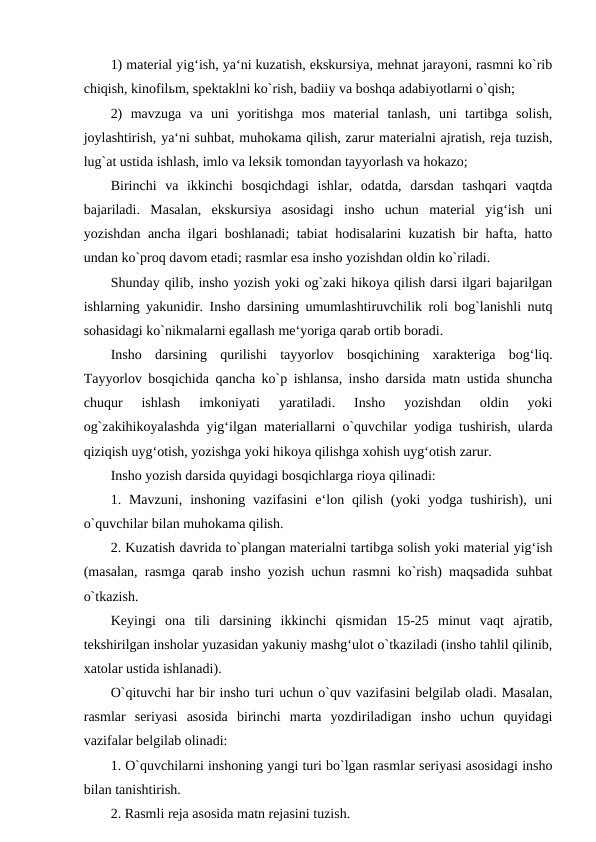 1) material yig‘ish, ya‘ni kuzatish, ekskursiya, mehnat jarayoni, rasmni ko`rib
chiqish, kinofilьm, spektaklni ko`rish, badiiy va boshqa adabiyotlarni o`qish; 
2)  mavzuga  va  uni  yoritishga  mos  material  tanlash,  uni  tartibga  solish,
joylashtirish, ya‘ni suhbat, muhokama qilish, zarur materialni ajratish, reja tuzish,
lug`at ustida ishlash, imlo va leksik tomondan tayyorlash va hokazo; 
Birinchi  va  ikkinchi  bosqichdagi  ishlar,  odatda,  darsdan  tashqari  vaqtda
bajariladi.  Masalan,  ekskursiya  asosidagi  insho  uchun  material  yig‘ish  uni
yozishdan ancha ilgari boshlanadi; tabiat hodisalarini kuzatish bir hafta, hatto
undan ko`proq davom etadi; rasmlar esa insho yozishdan oldin ko`riladi. 
Shunday qilib, insho yozish yoki og`zaki hikoya qilish darsi ilgari bajarilgan
ishlarning yakunidir. Insho darsining umumlashtiruvchilik roli bog`lanishli nutq
sohasidagi ko`nikmalarni egallash me‘yoriga qarab ortib boradi. 
Insho  darsining  qurilishi  tayyorlov  bosqichining  xarakteriga  bog‘liq.
Tayyorlov bosqichida qancha ko`p ishlansa, insho darsida matn ustida shuncha
chuqur  ishlash  imkoniyati  yaratiladi.  Insho  yozishdan  oldin  yoki
og`zakihikoyalashda yig‘ilgan materiallarni o`quvchilar yodiga tushirish, ularda
qiziqish uyg‘otish, yozishga yoki hikoya qilishga xohish uyg‘otish zarur. 
Insho yozish darsida quyidagi bosqichlarga rioya qilinadi: 
1. Mavzuni,  inshoning  vazifasini  e‘lon qilish  (yoki  yodga  tushirish), uni
o`quvchilar bilan muhokama qilish. 
2. Kuzatish davrida to`plangan materialni tartibga solish yoki material yig‘ish
(masalan, rasmga qarab insho yozish uchun rasmni ko`rish) maqsadida suhbat
o`tkazish. 
Keyingi  ona  tili  darsining  ikkinchi  qismidan  15-25  minut  vaqt  ajratib,
tekshirilgan insholar yuzasidan yakuniy mashg‘ulot o`tkaziladi (insho tahlil qilinib,
xatolar ustida ishlanadi). 
O`qituvchi har bir insho turi uchun o`quv vazifasini belgilab oladi. Masalan,
rasmlar  seriyasi  asosida  birinchi  marta  yozdiriladigan  insho  uchun  quyidagi
vazifalar belgilab olinadi: 
1. O`quvchilarni inshoning yangi turi bo`lgan rasmlar seriyasi asosidagi insho
bilan tanishtirish. 
2. Rasmli reja asosida matn rejasini tuzish. 
