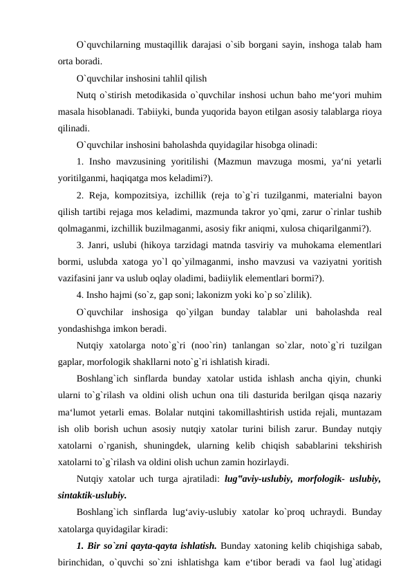 O`quvchilarning mustaqillik darajasi o`sib borgani sayin, inshoga talab ham
orta boradi. 
O`quvchilar inshosini tahlil qilish 
Nutq o`stirish metodikasida o`quvchilar inshosi uchun baho me‘yori muhim
masala hisoblanadi. Tabiiyki, bunda yuqorida bayon etilgan asosiy talablarga rioya
qilinadi. 
O`quvchilar inshosini baholashda quyidagilar hisobga olinadi: 
1.  Insho  mavzusining  yoritilishi  (Mazmun  mavzuga  mosmi,  ya‘ni  yetarli
yoritilganmi, haqiqatga mos keladimi?). 
2. Reja,  kompozitsiya,  izchillik (reja to`g`ri  tuzilganmi, materialni  bayon
qilish tartibi rejaga mos keladimi, mazmunda takror yo`qmi, zarur o`rinlar tushib
qolmaganmi, izchillik buzilmaganmi, asosiy fikr aniqmi, xulosa chiqarilganmi?). 
3. Janri, uslubi (hikoya tarzidagi matnda tasviriy va muhokama elementlari
bormi, uslubda xatoga yo`l qo`yilmaganmi, insho mavzusi va vaziyatni yoritish
vazifasini janr va uslub oqlay oladimi, badiiylik elementlari bormi?). 
4. Insho hajmi (so`z, gap soni; lakonizm yoki ko`p so`zlilik). 
O`quvchilar  inshosiga  qo`yilgan  bunday  talablar  uni  baholashda  real
yondashishga imkon beradi. 
Nutqiy  xatolarga  noto`g`ri  (noo`rin)  tanlangan  so`zlar,  noto`g`ri  tuzilgan
gaplar, morfologik shakllarni noto`g`ri ishlatish kiradi. 
Boshlang`ich  sinflarda bunday  xatolar  ustida  ishlash  ancha  qiyin, chunki
ularni to`g`rilash va oldini olish uchun ona tili dasturida berilgan qisqa nazariy
ma‘lumot yetarli emas. Bolalar nutqini takomillashtirish ustida rejali, muntazam
ish olib borish uchun asosiy nutqiy xatolar turini bilish zarur. Bunday nutqiy
xatolarni  o`rganish,  shuningdek,  ularning  kelib  chiqish  sabablarini  tekshirish
xatolarni to`g`rilash va oldini olish uchun zamin hozirlaydi. 
Nutqiy xatolar uch turga ajratiladi:  lug‟aviy-uslubiy, morfologik- uslubiy,
sintaktik-uslubiy. 
Boshlang`ich  sinflarda  lug‘aviy-uslubiy  xatolar  ko`proq uchraydi.  Bunday
xatolarga quyidagilar kiradi: 
1. Bir so`zni qayta-qayta ishlatish. Bunday xatoning kelib chiqishiga sabab,
birinchidan, o`quvchi so`zni ishlatishga kam e‘tibor beradi va faol lug`atidagi

