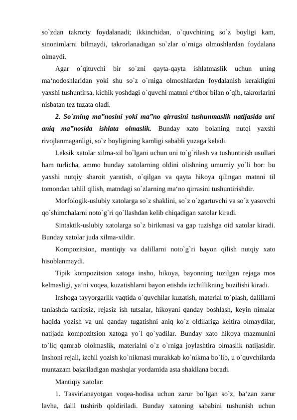 so`zdan  takroriy  foydalanadi;  ikkinchidan,  o`quvchining  so`z  boyligi  kam,
sinonimlarni  bilmaydi,  takrorlanadigan  so`zlar  o`rniga  olmoshlardan  foydalana
olmaydi. 
Agar  o`qituvchi  bir  so`zni  qayta-qayta  ishlatmaslik  uchun  uning
ma‘nodoshlaridan  yoki  shu  so`z  o`rniga  olmoshlardan  foydalanish  kerakligini
yaxshi tushuntirsa, kichik yoshdagi o`quvchi matnni e‘tibor bilan o`qib, takrorlarini
nisbatan tez tuzata oladi. 
2. So`zning ma‟nosini yoki ma‟no qirrasini tushunmaslik natijasida uni
aniq  ma‟nosida  ishlata  olmaslik.  Bunday  xato  bolaning  nutqi  yaxshi
rivojlanmaganligi, so`z boyligining kamligi sababli yuzaga keladi. 
Leksik xatolar xilma-xil bo`lgani uchun uni to`g`rilash va tushuntirish usullari
ham turlicha, ammo bunday xatolarning oldini olishning umumiy yo`li bor: bu
yaxshi  nutqiy  sharoit  yaratish,  o`qilgan  va  qayta  hikoya  qilingan  matnni  til
tomondan tahlil qilish, matndagi so`zlarning ma‘no qirrasini tushuntirishdir. 
Morfologik-uslubiy xatolarga so`z shaklini, so`z o`zgartuvchi va so`z yasovchi
qo`shimchalarni noto`g`ri qo`llashdan kelib chiqadigan xatolar kiradi. 
Sintaktik-uslubiy xatolarga so`z birikmasi va gap tuzishga oid xatolar kiradi.
Bunday xatolar juda xilma-xildir. 
Kompozitsion,  mantiqiy  va  dalillarni  noto`g`ri  bayon  qilish  nutqiy  xato
hisoblanmaydi. 
Tipik kompozitsion xatoga insho, hikoya, bayonning tuzilgan rejaga mos
kelmasligi, ya‘ni voqea, kuzatishlarni bayon etishda izchillikning buzilishi kiradi. 
Inshoga tayyorgarlik vaqtida o`quvchilar kuzatish, material to`plash, dalillarni
tanlashda tartibsiz, rejasiz ish tutsalar, hikoyani qanday boshlash, keyin nimalar
haqida yozish va uni qanday tugatishni aniq ko`z oldilariga keltira olmaydilar,
natijada kompozitsion xatoga yo`l qo`yadilar. Bunday xato hikoya mazmunini
to`liq qamrab ololmaslik, materialni o`z o`rniga joylashtira olmaslik natijasidir.
Inshoni rejali, izchil yozish ko`nikmasi murakkab ko`nikma bo`lib, u o`quvchilarda
muntazam bajariladigan mashqlar yordamida asta shakllana boradi. 
Mantiqiy xatolar: 
1. Tasvirlanayotgan voqea-hodisa uchun zarur bo`lgan so`z, ba‘zan zarur
lavha,  dalil  tushirib  qoldiriladi.  Bunday  xatoning  sababini  tushunish  uchun
