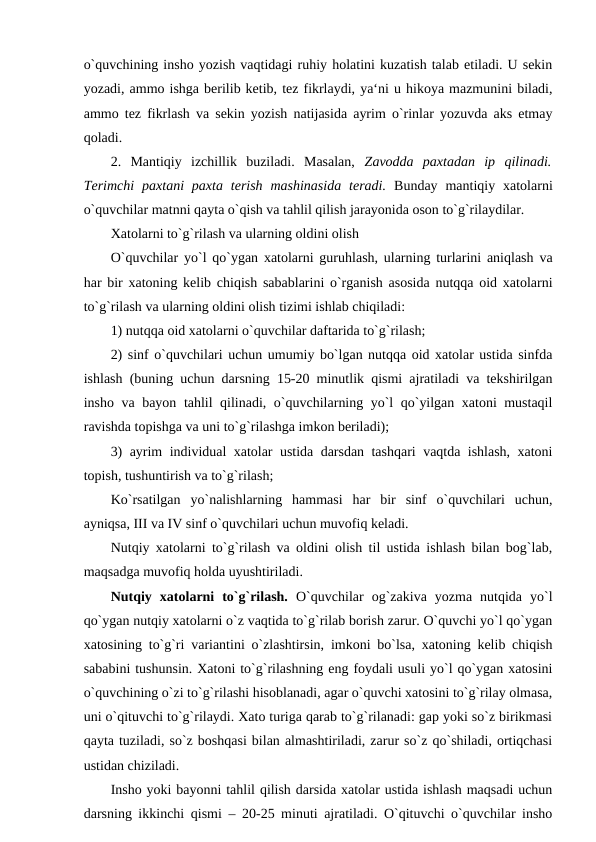o`quvchining insho yozish vaqtidagi ruhiy holatini kuzatish talab etiladi. U sekin
yozadi, ammo ishga berilib ketib, tez fikrlaydi, ya‘ni u hikoya mazmunini biladi,
ammo tez fikrlash va sekin yozish natijasida ayrim o`rinlar yozuvda aks etmay
qoladi. 
2.  Mantiqiy  izchillik  buziladi.  Masalan,  Zavodda  paxtadan  ip  qilinadi.
Terimchi  paxtani  paxta  terish  mashinasida  teradi.  Bunday  mantiqiy xatolarni
o`quvchilar matnni qayta o`qish va tahlil qilish jarayonida oson to`g`rilaydilar. 
Xatolarni to`g`rilash va ularning oldini olish 
O`quvchilar yo`l qo`ygan xatolarni guruhlash, ularning turlarini aniqlash va
har bir xatoning kelib chiqish sabablarini o`rganish asosida nutqqa oid xatolarni
to`g`rilash va ularning oldini olish tizimi ishlab chiqiladi: 
1) nutqqa oid xatolarni o`quvchilar daftarida to`g`rilash; 
2) sinf o`quvchilari uchun umumiy bo`lgan nutqqa oid xatolar ustida sinfda
ishlash (buning uchun darsning 15-20 minutlik qismi ajratiladi va tekshirilgan
insho va bayon tahlil qilinadi, o`quvchilarning yo`l qo`yilgan xatoni mustaqil
ravishda topishga va uni to`g`rilashga imkon beriladi); 
3) ayrim individual xatolar ustida darsdan tashqari vaqtda ishlash, xatoni
topish, tushuntirish va to`g`rilash; 
Ko`rsatilgan  yo`nalishlarning  hammasi  har  bir  sinf  o`quvchilari  uchun,
ayniqsa, III va IV sinf o`quvchilari uchun muvofiq keladi. 
Nutqiy xatolarni to`g`rilash va oldini olish til ustida ishlash bilan bog`lab,
maqsadga muvofiq holda uyushtiriladi. 
Nutqiy  xatolarni  to`g`rilash.  O`quvchilar  og`zakiva  yozma  nutqida  yo`l
qo`ygan nutqiy xatolarni o`z vaqtida to`g`rilab borish zarur. O`quvchi yo`l qo`ygan
xatosining to`g`ri variantini o`zlashtirsin, imkoni bo`lsa, xatoning kelib chiqish
sababini tushunsin. Xatoni to`g`rilashning eng foydali usuli yo`l qo`ygan xatosini
o`quvchining o`zi to`g`rilashi hisoblanadi, agar o`quvchi xatosini to`g`rilay olmasa,
uni o`qituvchi to`g`rilaydi. Xato turiga qarab to`g`rilanadi: gap yoki so`z birikmasi
qayta tuziladi, so`z boshqasi bilan almashtiriladi, zarur so`z qo`shiladi, ortiqchasi
ustidan chiziladi. 
Insho yoki bayonni tahlil qilish darsida xatolar ustida ishlash maqsadi uchun
darsning ikkinchi qismi – 20-25 minuti ajratiladi. O`qituvchi o`quvchilar insho
