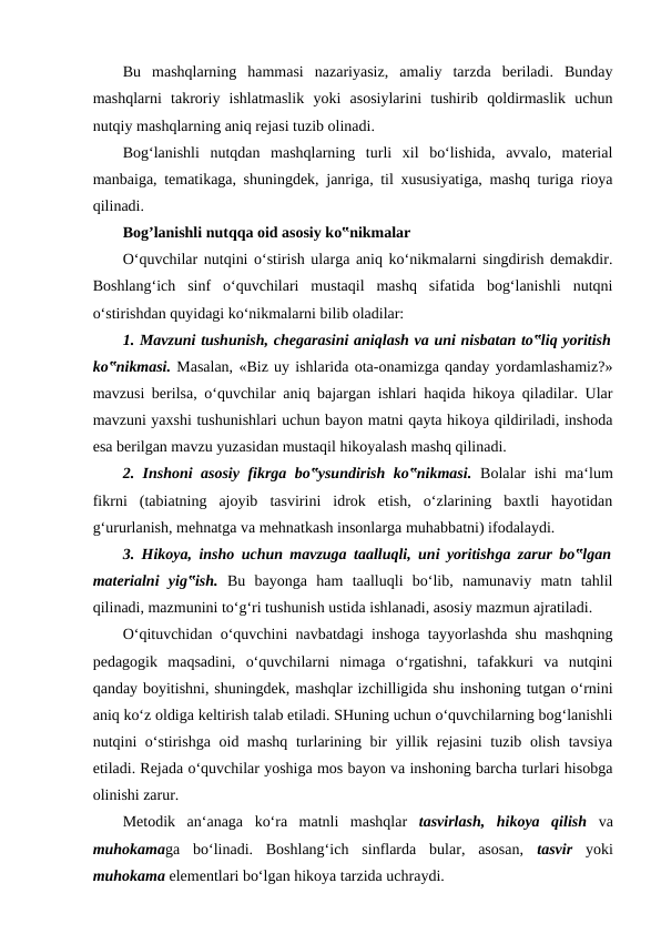 Bu  mashqlarning  hammasi  nazariyasiz,  amaliy  tarzda  beriladi.  Bunday
mashqlarni  takroriy  ishlatmaslik  yoki  asosiylarini  tushirib  qoldirmaslik  uchun
nutqiy mashqlarning aniq rejasi tuzib olinadi. 
Bog‘lanishli  nutqdan  mashqlarning  turli  xil  bo‘lishida,  avvalo,  material
manbaiga, tematikaga, shuningdek, janriga, til xususiyatiga, mashq turiga rioya
qilinadi. 
Bog’lanishli nutqqa oid asosiy ko‟nikmalar 
O‘quvchilar nutqini o‘stirish ularga aniq ko‘nikmalarni singdirish demakdir.
Boshlang‘ich  sinf  o‘quvchilari  mustaqil  mashq  sifatida  bog‘lanishli  nutqni
o‘stirishdan quyidagi ko‘nikmalarni bilib oladilar: 
1. Mavzuni tushunish, chegarasini aniqlash va uni nisbatan to‟liq yoritish
ko‟nikmasi. Masalan, «Biz uy ishlarida ota-onamizga qanday yordamlashamiz?»
mavzusi berilsa, o‘quvchilar aniq bajargan ishlari haqida hikoya qiladilar. Ular
mavzuni yaxshi tushunishlari uchun bayon matni qayta hikoya qildiriladi, inshoda
esa berilgan mavzu yuzasidan mustaqil hikoyalash mashq qilinadi. 
2. Inshoni asosiy fikrga bo‟ysundirish ko‟nikmasi.  Bolalar ishi ma‘lum
fikrni  (tabiatning  ajoyib  tasvirini  idrok  etish,  o‘zlarining  baxtli  hayotidan
g‘ururlanish, mehnatga va mehnatkash insonlarga muhabbatni) ifodalaydi. 
3. Hikoya, insho uchun mavzuga taalluqli, uni yoritishga zarur bo‟lgan
materialni  yig‟ish.  Bu  bayonga  ham  taalluqli  bo‘lib,  namunaviy  matn  tahlil
qilinadi, mazmunini to‘g‘ri tushunish ustida ishlanadi, asosiy mazmun ajratiladi. 
O‘qituvchidan o‘quvchini navbatdagi inshoga tayyorlashda shu mashqning
pedagogik  maqsadini,  o‘quvchilarni  nimaga  o‘rgatishni,  tafakkuri  va  nutqini
qanday boyitishni, shuningdek, mashqlar izchilligida shu inshoning tutgan o‘rnini
aniq ko‘z oldiga keltirish talab etiladi. SHuning uchun o‘quvchilarning bog‘lanishli
nutqini o‘stirishga oid mashq turlarining bir yillik rejasini  tuzib olish tavsiya
etiladi. Rejada o‘quvchilar yoshiga mos bayon va inshoning barcha turlari hisobga
olinishi zarur. 
Metodik  an‘anaga  ko‘ra  matnli  mashqlar  tasvirlash,  hikoya  qilish  va
muhokamaga  bo‘linadi.  Boshlang‘ich  sinflarda  bular,  asosan,  tasvir  yoki
muhokama elementlari bo‘lgan hikoya tarzida uchraydi. 
