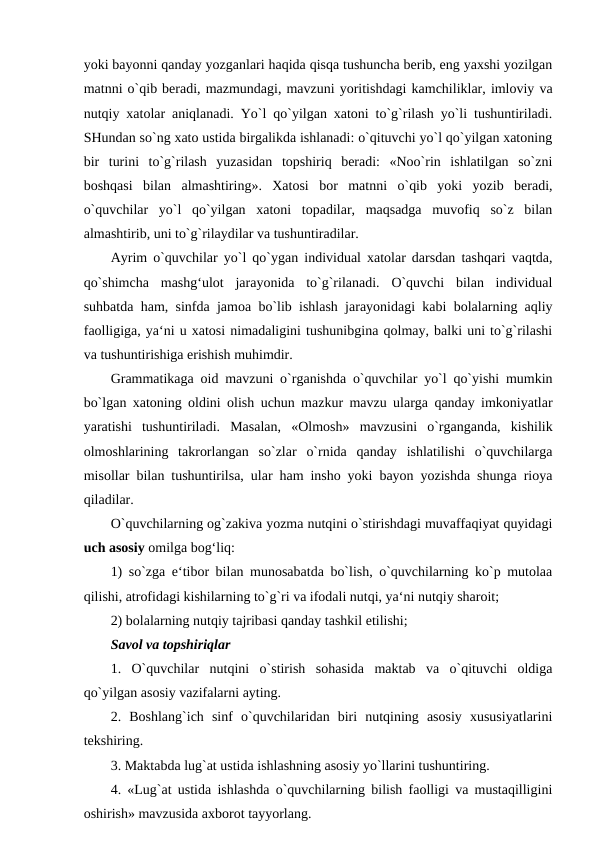 yoki bayonni qanday yozganlari haqida qisqa tushuncha berib, eng yaxshi yozilgan
matnni o`qib beradi, mazmundagi, mavzuni yoritishdagi kamchiliklar, imloviy va
nutqiy xatolar aniqlanadi. Yo`l qo`yilgan xatoni to`g`rilash yo`li tushuntiriladi.
SHundan so`ng xato ustida birgalikda ishlanadi: o`qituvchi yo`l qo`yilgan xatoning
bir  turini  to`g`rilash  yuzasidan  topshiriq  beradi:  «Noo`rin  ishlatilgan  so`zni
boshqasi  bilan  almashtiring».  Xatosi  bor  matnni  o`qib  yoki  yozib  beradi,
o`quvchilar  yo`l  qo`yilgan  xatoni  topadilar,  maqsadga  muvofiq  so`z  bilan
almashtirib, uni to`g`rilaydilar va tushuntiradilar. 
Ayrim o`quvchilar yo`l qo`ygan individual xatolar darsdan tashqari vaqtda,
qo`shimcha  mashg‘ulot  jarayonida  to`g`rilanadi.  O`quvchi  bilan  individual
suhbatda ham, sinfda jamoa bo`lib ishlash jarayonidagi kabi bolalarning aqliy
faolligiga, ya‘ni u xatosi nimadaligini tushunibgina qolmay, balki uni to`g`rilashi
va tushuntirishiga erishish muhimdir. 
Grammatikaga oid mavzuni o`rganishda o`quvchilar yo`l qo`yishi mumkin
bo`lgan xatoning oldini olish uchun mazkur mavzu ularga qanday imkoniyatlar
yaratishi  tushuntiriladi.  Masalan,  «Olmosh»  mavzusini  o`rganganda,  kishilik
olmoshlarining  takrorlangan  so`zlar  o`rnida  qanday  ishlatilishi  o`quvchilarga
misollar bilan tushuntirilsa, ular ham insho yoki bayon yozishda shunga rioya
qiladilar. 
O`quvchilarning og`zakiva yozma nutqini o`stirishdagi muvaffaqiyat quyidagi
uch asosiy omilga bog‘liq: 
1) so`zga e‘tibor bilan munosabatda bo`lish, o`quvchilarning ko`p mutolaa
qilishi, atrofidagi kishilarning to`g`ri va ifodali nutqi, ya‘ni nutqiy sharoit; 
2) bolalarning nutqiy tajribasi qanday tashkil etilishi; 
Savol va topshiriqlar 
1.  O`quvchilar  nutqini  o`stirish  sohasida  maktab  va  o`qituvchi  oldiga
qo`yilgan asosiy vazifalarni ayting. 
2.  Boshlang`ich  sinf  o`quvchilaridan  biri  nutqining  asosiy  xususiyatlarini
tekshiring. 
3. Maktabda lug`at ustida ishlashning asosiy yo`llarini tushuntiring. 
4. «Lug`at ustida ishlashda o`quvchilarning bilish faolligi va mustaqilligini
oshirish» mavzusida axborot tayyorlang. 

