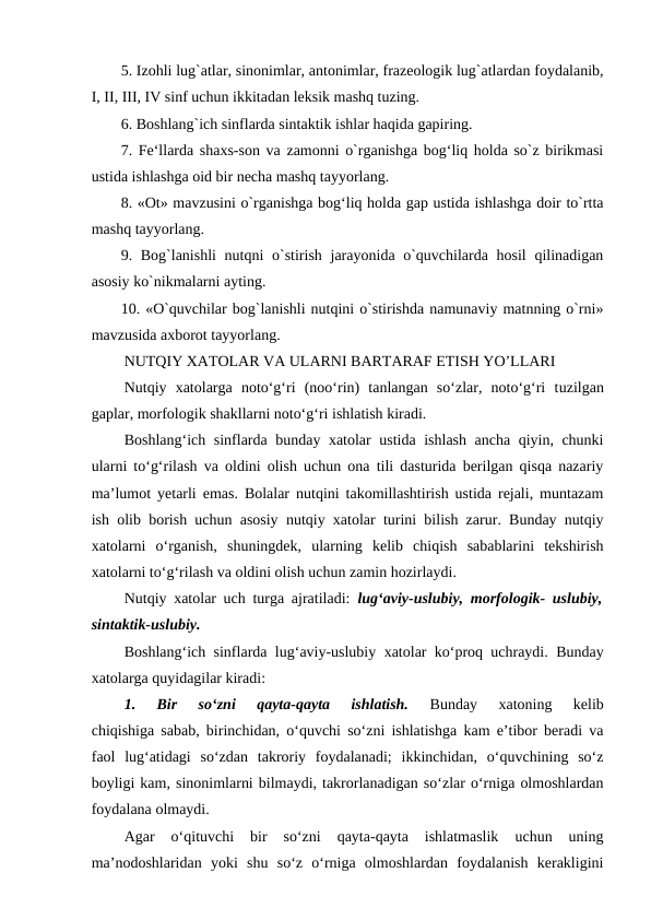 5. Izohli lug`atlar, sinonimlar, antonimlar, frazeologik lug`atlardan foydalanib,
I, II, III, IV sinf uchun ikkitadan leksik mashq tuzing. 
6. Boshlang`ich sinflarda sintaktik ishlar haqida gapiring. 
7. Fe‘llarda shaxs-son va zamonni o`rganishga bog‘liq holda so`z birikmasi
ustida ishlashga oid bir necha mashq tayyorlang. 
8. «Ot» mavzusini o`rganishga bog‘liq holda gap ustida ishlashga doir to`rtta
mashq tayyorlang. 
9. Bog`lanishli  nutqni o`stirish jarayonida o`quvchilarda hosil  qilinadigan
asosiy ko`nikmalarni ayting. 
10. «O`quvchilar bog`lanishli nutqini o`stirishda namunaviy matnning o`rni»
mavzusida axborot tayyorlang.
NUTQIY XATOLAR VA ULARNI BARTARAF ETISH YO’LLARI
Nutqiy  xatolarga  noto‘g‘ri  (noo‘rin)  tanlangan  so‘zlar,  noto‘g‘ri  tuzilgan
gaplar, morfologik shakllarni noto‘g‘ri ishlatish kiradi.  
Boshlang‘ich sinflarda bunday xatolar ustida ishlash ancha qiyin, chunki
ularni to‘g‘rilash va oldini olish uchun ona tili dasturida berilgan qisqa nazariy
ma’lumot yetarli emas. Bolalar nutqini takomillashtirish ustida rejali, muntazam
ish olib borish uchun asosiy nutqiy xatolar turini bilish zarur. Bunday nutqiy
xatolarni  o‘rganish,  shuningdek,  ularning  kelib  chiqish  sabablarini  tekshirish
xatolarni to‘g‘rilash va oldini olish uchun zamin hozirlaydi.
Nutqiy xatolar uch turga ajratiladi: lug‘aviy-uslubiy, morfologik- uslubiy,
sintaktik-uslubiy.
Boshlang‘ich sinflarda lug‘aviy-uslubiy xatolar ko‘proq uchraydi. Bunday
xatolarga quyidagilar kiradi:
1.  Bir  so‘zni  qayta-qayta  ishlatish. 
Bunday  xatoning  kelib
chiqishiga sabab, birinchidan, o‘quvchi so‘zni ishlatishga kam e’tibor beradi va
faol  lug‘atidagi  so‘zdan  takroriy  foydalanadi;  ikkinchidan,  o‘quvchining  so‘z
boyligi kam, sinonimlarni bilmaydi, takrorlanadigan so‘zlar o‘rniga olmoshlardan
foydalana olmaydi.
Agar  o‘qituvchi  bir  so‘zni  qayta-qayta  ishlatmaslik  uchun  uning
ma’nodoshlaridan  yoki  shu  so‘z  o‘rniga  olmoshlardan  foydalanish  kerakligini
