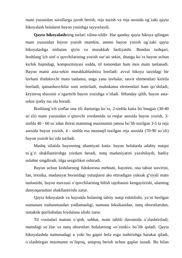 matn yuzasidan savollarga javob berish, reja tuzish va reja asosida og`zaki qayta
hikoyalash bolalarni bayon yozishga tayyorlaydi. 
Qayta hikoyalashning turlari xilma-xildir. Har qanday qayta hikoya qilingan
matn  yuzasidan  bayon  yozish  mumkin,  ammo  bayon  yozish  og`zaki  qayta
hikoyalashga  nisbatan  qiyin  va  murakkab  faoliyatdir.  Bundan  tashqari,
boshlang`ich sinf o`quvchilarining yozish sur‘ati sekin, shunga ko`ra bayon uchun
kichik hajmdagi, kompozitsiyasi sodda, til tomondan ham mos matn tanlanadi.
Bayon  matni  asta-sekin  murakkablashtira  boriladi:  avval  hikoya  tarzidagi  bir
lavhani ifodalovchi matn tanlansa, unga yana lavhalar, tasvir elementlari kiritila
boriladi, qatnashuvchilar soni orttiriladi, muhokama elementlari ham qo`shiladi;
keyinroq shaxsini o`zgartirib bayon yozishga o`tiladi. SHunday qilib, bayon asta-
sekin ijodiy tus ola boradi. 
Boshlang`ich sinflar ona tili dasturiga ko`ra, 2-sinfda katta bo`lmagan (30-40
so`zli) matn yuzasidan o`qituvchi yordamida so`roqlar asosida bayon yozish, 3-
sinfda 40 - 60 so`zdan iborat matnning mazmunini jamoa bo`lib tuzilgan 3-5 ta reja
asosida bayon yozish, 4 - sinfda esa mustaqil tuzilgan reja asosida (70-90 so`zli)
bayon yozish ko`zda tutiladi. 
Mashq sifatida bayonning ahamiyati katta: bayon bolalarda adabiy nutqni
to`g`ri  shakllantirishga  yordam  beradi,  nutq  madaniyatini  yaxshilaydi,  badiiy
uslubni singdiradi, tilga sezgirlikni oshiradi. 
Bayon uchun kishilarning fidokorona mehnati, hayotini, ona tabiat tasvirini,
fan, texnika, madaniyat borasidagi yutuqlarni aks ettiradigan yuksak g‘oyali matn
tanlanishi, bayon mavzusi o`quvchilarning bilish tajribasini kengaytirishi, ularning
dunyoqarashini shakllantirishi zarur. 
Qayta hikoyalash va bayonda bolaning tabiiy nutqi eshitilishi, ya‘ni berilgan
namunani tushunmasdan yodlamasligi, namuna leksikasidan, nutq oborotlaridan,
sintaktik qurilishidan foydalana olishi zarur. 
Til vositalari matnni o`qish, suhbat, matn tahlili davomida o`zlashtiriladi;
matndagi so`zlar va nutq oborotlari bolalarning «o`ziniki» bo`lib qoladi. Qayta
hikoyalashda namunadagi u yoki bu gapni bola esga tushirishga harakat qiladi,
o`zlashtirgan mazmunni to`liqroq, aniqroq berish uchun gaplar tuzadi. Bu bilan
