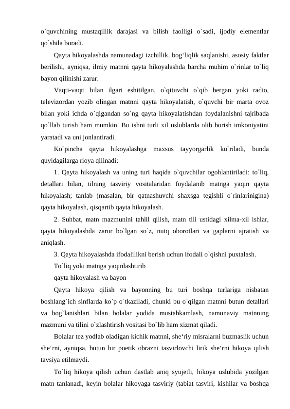 o`quvchining  mustaqillik  darajasi  va  bilish  faolligi  o`sadi,  ijodiy  elementlar
qo`shila boradi. 
Qayta hikoyalashda namunadagi izchillik, bog‘liqlik saqlanishi, asosiy faktlar
berilishi, ayniqsa, ilmiy matnni qayta hikoyalashda barcha muhim o`rinlar to`liq
bayon qilinishi zarur. 
Vaqti-vaqti  bilan  ilgari  eshitilgan,  o`qituvchi  o`qib  bergan  yoki  radio,
televizordan yozib olingan matnni qayta hikoyalatish, o`quvchi bir marta ovoz
bilan yoki ichda o`qigandan so`ng qayta hikoyalatishdan foydalanishni tajribada
qo`llab turish ham mumkin. Bu ishni turli xil uslublarda olib borish imkoniyatini
yaratadi va uni jonlantiradi. 
Ko`pincha  qayta  hikoyalashga  maxsus  tayyorgarlik  ko`riladi,  bunda
quyidagilarga rioya qilinadi: 
1. Qayta hikoyalash va uning turi haqida o`quvchilar ogohlantiriladi: to`liq,
detallari  bilan,  tilning  tasviriy  vositalaridan  foydalanib  matnga  yaqin  qayta
hikoyalash;  tanlab  (masalan,  bir  qatnashuvchi  shaxsga  tegishli  o`rinlarinigina)
qayta hikoyalash, qisqartib qayta hikoyalash. 
2. Suhbat, matn mazmunini tahlil qilish, matn tili ustidagi xilma-xil ishlar,
qayta hikoyalashda zarur bo`lgan so`z, nutq oborotlari va gaplarni ajratish va
aniqlash. 
3. Qayta hikoyalashda ifodalilikni berish uchun ifodali o`qishni puxtalash. 
To`liq yoki matnga yaqinlashtirib 
qayta hikoyalash va bayon 
Qayta  hikoya  qilish  va  bayonning  bu  turi  boshqa  turlariga  nisbatan
boshlang`ich sinflarda ko`p o`tkaziladi, chunki bu o`qilgan matnni butun detallari
va  bog`lanishlari  bilan  bolalar  yodida  mustahkamlash,  namunaviy  matnning
mazmuni va tilini o`zlashtirish vositasi bo`lib ham xizmat qiladi. 
Bolalar tez yodlab oladigan kichik matnni, she‘riy misralarni buzmaslik uchun
she‘rni, ayniqsa, butun bir poetik obrazni tasvirlovchi lirik she‘rni hikoya qilish
tavsiya etilmaydi. 
To`liq hikoya qilish uchun dastlab aniq syujetli, hikoya uslubida yozilgan
matn tanlanadi, keyin bolalar hikoyaga tasviriy (tabiat tasviri, kishilar va boshqa
