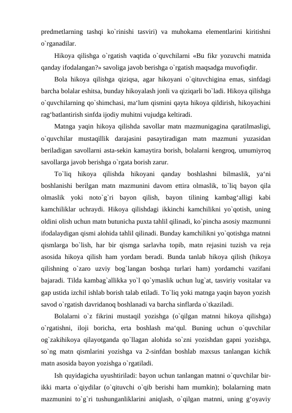 predmetlarning  tashqi  ko`rinishi  tasviri)  va  muhokama  elementlarini  kiritishni
o`rganadilar. 
Hikoya qilishga o`rgatish vaqtida o`quvchilarni «Bu fikr yozuvchi matnida
qanday ifodalangan?» savoliga javob berishga o`rgatish maqsadga muvofiqdir. 
Bola hikoya qilishga qiziqsa, agar hikoyani o`qituvchigina emas, sinfdagi
barcha bolalar eshitsa, bunday hikoyalash jonli va qiziqarli bo`ladi. Hikoya qilishga
o`quvchilarning qo`shimchasi, ma‘lum qismini qayta hikoya qildirish, hikoyachini
rag‘batlantirish sinfda ijodiy muhitni vujudga keltiradi. 
Matnga yaqin hikoya qilishda savollar matn mazmunigagina qaratilmasligi,
o`quvchilar  mustaqillik  darajasini  pasaytiradigan  matn  mazmuni  yuzasidan
beriladigan savollarni asta-sekin kamaytira borish, bolalarni kengroq, umumiyroq
savollarga javob berishga o`rgata borish zarur. 
To`liq  hikoya  qilishda  hikoyani  qanday  boshlashni  bilmaslik,  ya‘ni
boshlanishi berilgan matn mazmunini davom ettira olmaslik, to`liq bayon qila
olmaslik  yoki  noto`g`ri  bayon  qilish,  bayon  tilining  kambag‘alligi  kabi
kamchiliklar uchraydi. Hikoya qilishdagi ikkinchi kamchilikni yo`qotish, uning
oldini olish uchun matn butunicha puxta tahlil qilinadi, ko`pincha asosiy mazmunni
ifodalaydigan qismi alohida tahlil qilinadi. Bunday kamchilikni yo`qotishga matnni
qismlarga bo`lish, har bir qismga sarlavha topib, matn rejasini tuzish va reja
asosida hikoya qilish ham yordam beradi. Bunda tanlab hikoya qilish (hikoya
qilishning  o`zaro  uzviy  bog`langan  boshqa  turlari  ham)  yordamchi  vazifani
bajaradi. Tilda kambag`allikka yo`l qo`ymaslik uchun lug`at, tasviriy vositalar va
gap ustida izchil ishlab borish talab etiladi. To`liq yoki matnga yaqin bayon yozish
savod o`rgatish davridanoq boshlanadi va barcha sinflarda o`tkaziladi. 
Bolalarni  o`z fikrini  mustaqil  yozishga  (o`qilgan matnni  hikoya qilishga)
o`rgatishni,  iloji  boricha,  erta  boshlash  ma‘qul.  Buning  uchun  o`quvchilar
og`zakihikoya qilayotganda qo`llagan alohida so`zni yozishdan gapni yozishga,
so`ng matn qismlarini yozishga va 2-sinfdan boshlab maxsus tanlangan kichik
matn asosida bayon yozishga o`rgatiladi. 
Ish quyidagicha uyushtiriladi: bayon uchun tanlangan matnni o`quvchilar bir-
ikki marta o`qiydilar (o`qituvchi o`qib berishi ham mumkin); bolalarning matn
mazmunini to`g`ri tushunganliklarini aniqlash, o`qilgan matnni, uning g‘oyaviy
