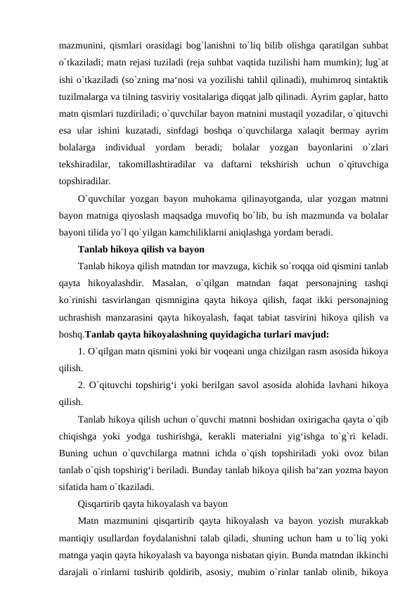 mazmunini, qismlari orasidagi bog`lanishni to`liq bilib olishga qaratilgan suhbat
o`tkaziladi; matn rejasi tuziladi (reja suhbat vaqtida tuzilishi ham mumkin); lug`at
ishi o`tkaziladi (so`zning ma‘nosi va yozilishi tahlil qilinadi), muhimroq sintaktik
tuzilmalarga va tilning tasviriy vositalariga diqqat jalb qilinadi. Ayrim gaplar, hatto
matn qismlari tuzdiriladi; o`quvchilar bayon matnini mustaqil yozadilar, o`qituvchi
esa  ular  ishini  kuzatadi,  sinfdagi  boshqa  o`quvchilarga  xalaqit  bermay  ayrim
bolalarga  individual  yordam  beradi;  bolalar  yozgan  bayonlarini  o`zlari
tekshiradilar,  takomillashtiradilar  va  daftarni  tekshirish  uchun  o`qituvchiga
topshiradilar. 
O`quvchilar yozgan bayon muhokama qilinayotganda, ular yozgan matnni
bayon matniga qiyoslash maqsadga muvofiq bo`lib, bu ish mazmunda va bolalar
bayoni tilida yo`l qo`yilgan kamchiliklarni aniqlashga yordam beradi. 
Tanlab hikoya qilish va bayon 
Tanlab hikoya qilish matndan tor mavzuga, kichik so`roqqa oid qismini tanlab
qayta  hikoyalashdir.  Masalan,  o`qilgan  matndan  faqat  personajning  tashqi
ko`rinishi tasvirlangan qismnigina qayta hikoya qilish, faqat ikki personajning
uchrashish manzarasini qayta hikoyalash, faqat tabiat tasvirini hikoya qilish va
boshq.Tanlab qayta hikoyalashning quyidagicha turlari mavjud: 
1. O`qilgan matn qismini yoki bir voqeani unga chizilgan rasm asosida hikoya
qilish. 
2. O`qituvchi topshirig‘i yoki berilgan savol asosida alohida lavhani hikoya
qilish. 
Tanlab hikoya qilish uchun o`quvchi matnni boshidan oxirigacha qayta o`qib
chiqishga  yoki  yodga  tushirishga,  kerakli  materialni  yig‘ishga  to`g`ri  keladi.
Buning uchun o`quvchilarga matnni ichda o`qish topshiriladi yoki ovoz bilan
tanlab o`qish topshirig‘i beriladi. Bunday tanlab hikoya qilish ba‘zan yozma bayon
sifatida ham o`tkaziladi. 
Qisqartirib qayta hikoyalash va bayon 
Matn mazmunini qisqartirib qayta hikoyalash va bayon yozish murakkab
mantiqiy usullardan foydalanishni talab qiladi, shuning uchun ham u to`liq yoki
matnga yaqin qayta hikoyalash va bayonga nisbatan qiyin. Bunda matndan ikkinchi
darajali o`rinlarni tushirib qoldirib, asosiy, muhim o`rinlar tanlab olinib, hikoya
