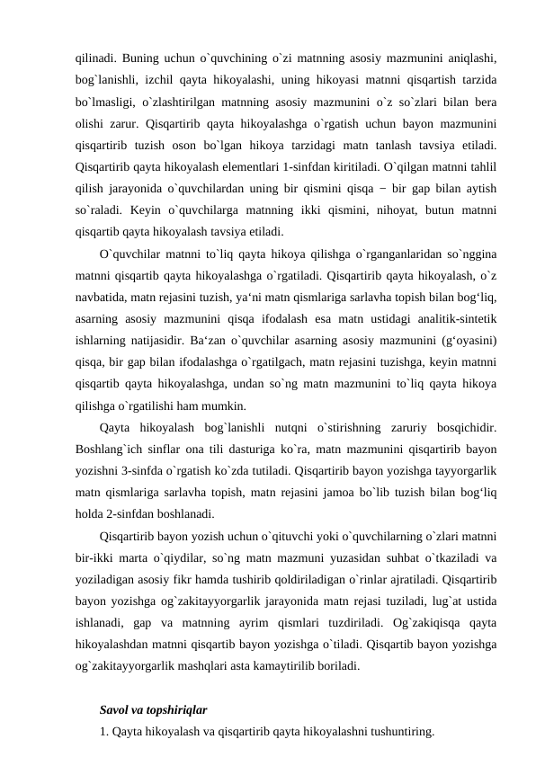 qilinadi. Buning uchun o`quvchining o`zi matnning asosiy mazmunini aniqlashi,
bog`lanishli, izchil qayta hikoyalashi, uning hikoyasi matnni qisqartish tarzida
bo`lmasligi, o`zlashtirilgan matnning asosiy mazmunini o`z so`zlari bilan bera
olishi zarur. Qisqartirib qayta hikoyalashga o`rgatish uchun bayon mazmunini
qisqartirib  tuzish  oson  bo`lgan  hikoya  tarzidagi  matn  tanlash  tavsiya  etiladi.
Qisqartirib qayta hikoyalash elementlari 1-sinfdan kiritiladi. O`qilgan matnni tahlil
qilish jarayonida o`quvchilardan uning bir qismini qisqa − bir gap bilan aytish
so`raladi.  Keyin  o`quvchilarga  matnning  ikki  qismini,  nihoyat,  butun  matnni
qisqartib qayta hikoyalash tavsiya etiladi. 
O`quvchilar matnni to`liq qayta hikoya qilishga o`rganganlaridan so`nggina
matnni qisqartib qayta hikoyalashga o`rgatiladi. Qisqartirib qayta hikoyalash, o`z
navbatida, matn rejasini tuzish, ya‘ni matn qismlariga sarlavha topish bilan bog‘liq,
asarning  asosiy  mazmunini  qisqa  ifodalash  esa  matn  ustidagi  analitik-sintetik
ishlarning natijasidir. Ba‘zan o`quvchilar asarning asosiy mazmunini (g‘oyasini)
qisqa, bir gap bilan ifodalashga o`rgatilgach, matn rejasini tuzishga, keyin matnni
qisqartib qayta hikoyalashga, undan so`ng matn mazmunini to`liq qayta hikoya
qilishga o`rgatilishi ham mumkin. 
Qayta  hikoyalash  bog`lanishli  nutqni  o`stirishning  zaruriy  bosqichidir.
Boshlang`ich sinflar ona tili dasturiga ko`ra, matn mazmunini qisqartirib bayon
yozishni 3-sinfda o`rgatish ko`zda tutiladi. Qisqartirib bayon yozishga tayyorgarlik
matn qismlariga sarlavha topish, matn rejasini jamoa bo`lib tuzish bilan bog‘liq
holda 2-sinfdan boshlanadi. 
Qisqartirib bayon yozish uchun o`qituvchi yoki o`quvchilarning o`zlari matnni
bir-ikki marta o`qiydilar, so`ng matn mazmuni yuzasidan suhbat o`tkaziladi va
yoziladigan asosiy fikr hamda tushirib qoldiriladigan o`rinlar ajratiladi. Qisqartirib
bayon yozishga og`zakitayyorgarlik jarayonida matn rejasi tuziladi, lug`at ustida
ishlanadi,  gap  va  matnning  ayrim  qismlari  tuzdiriladi.  Og`zakiqisqa  qayta
hikoyalashdan matnni qisqartib bayon yozishga o`tiladi. Qisqartib bayon yozishga
og`zakitayyorgarlik mashqlari asta kamaytirilib boriladi. 
Savol va topshiriqlar 
1. Qayta hikoyalash va qisqartirib qayta hikoyalashni tushuntiring. 
