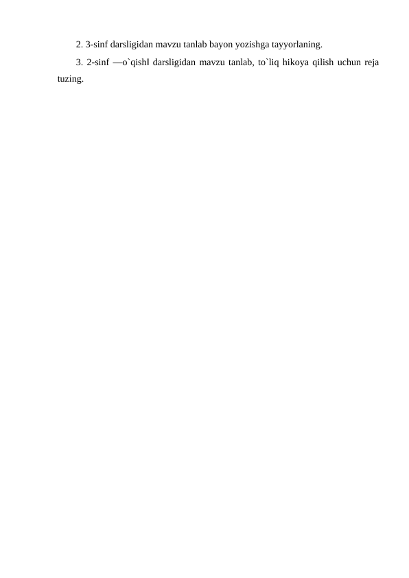 2. 3-sinf darsligidan mavzu tanlab bayon yozishga tayyorlaning. 
3. 2-sinf ―o`qish‖ darsligidan mavzu tanlab, to`liq hikoya qilish uchun reja
tuzing. 
