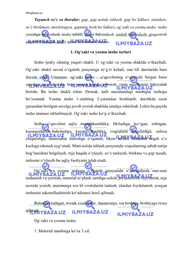 Ilmiybaza.uz 
 
Tayanch so‘z va iboralar: gap, gap ustida ishlash, gap bo‘laklari, sintaksis, 
so‘z birikmasi, morfologiya, gapning bosh bo‘laklari, og‘zaki va yozma insho, insho 
yozishga tayyorlash, insho tahlili, qayta hikoyalash, tanlab hikoyalash, qisqartirib 
qayta hikoyalash, ijodiy qayta hikoyalash, bayon. 
1. Og‘zaki va yozma insho turlari 
Insho ijodiy ishning yuqori shakli. U og‘zaki va yozma shaklda o‘tkaziladi. 
Og‘zaki shakli savod o‘rgatish jarayoniga to‘g‘ri keladi, ona tili darslarida ham 
davom etadi. Umuman, og‘zaki insho - o‘quvchining o‘qituvchi bergan biror 
savoliga javob berishi, biror voqea haqida axboroti, rasm mazmunini hikoyalab 
berishi. Bu insho shakli erkin. Demak, turli mazmundagi mashqlar inshoga 
bo‘ysunadi. Yozma insho 1-sinfning 2-yarmidan boshlanib, darslikda rasm 
yuzasidan berilgan savolga javob yozish shaklida amalga oshiriladi. Lekin bu paytda 
insho atamasi ishlatilmaydi. Og‘zaki insho ko‘p o‘tkaziladi.  
Insho o‘quvchini aqliy mustahkamlikka, fikrlashga, ko‘rgan, eshitgan, 
kuzatganlarni baholashga, kuzatuvchanlikka, voqealarni qiyoslashga, xulosa 
chiqarishga, munosabat ildirishga o‘rgatadi, fikrni tartibli ifodalash orqali o‘z 
kuchiga ishonch uyg‘otadi. Matn ustida ishlash jarayonida voqealarning sabab natija 
bog‘lanishini belgilaydi, reja haqida o‘ylaydi, so‘z tanlaydi, birikma va gap tuzadi, 
imlosini o‘ylaydi-bu aqliy faoliyatni talab etadi. 
Og‘zaki va yozma inshoga o‘rgatish jarayonida o‘quvchilarda mavzuni 
tushunish va yoritish, material to‘plash, tartibga solish, joylashtirish, reja tuzish, reja 
asosida yozish, mazmunga xos til vositalarini tanlash, ulardan foydalanish, yozgan 
inshosini takomillashtirish ko‘nikmasi hosil qilinadi. 
Bulardan tashqari, texnik vositalarni –husnixatga, xat boshiga, hoshiyaga rioya 
qilinadi. 
Og‘zaki va yozma insho: 
1. Material manbaiga ko‘ra 3 xil: 
