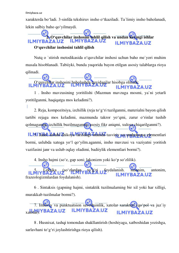 Ilmiybaza.uz 
 
xarakterda bo‘ladi. 3-sinfda tekshiruv insho o‘tkaziladi. Ta`limiy insho baholanadi, 
lekin salbiy baho qo‘yilmaydi. 
2. Oʻquvchilar inshosini tahlil qilish va undan keyingi ishlar 
O‘quvchilar inshosini tahlil qilish 
Nutq o `stirish metodikasida o‘quvchilar inshosi uchun baho me`yori muhim 
masala hisoblanadi. Tabiiyki, bunda yuqorida bayon etilgan asosiy talablarga rioya 
qilinadi. 
O‘quvchilar inshosini baholashda quyidagilar hisobga olinadi: 
1 . Insho mavzusining yoritilishi (Mazmun mavzuga mosmi, ya`ni yetarli 
yoritilganmi, haqiqatga mos keladimi?). 
2. Reja, kompozitsiya, izchillik (reja to‘g‘ri tuzilganmi, materialni bayon qilish 
tartibi rejaga mos keladimi, mazmunda takror yo‘qmi, zarur o‘rinlar tushib 
qolmaganmi, izchillik buzilmaganmi, asosiy fikr aniqmi, xulosa chiqarilganmi?). 
3. Janri, uslubi (hikoya tarzidagi matnda tasviriy va muhokama elementlari 
bormi, uslubda xatoga yo‘l qo‘yilm.aganmi, insho mavzusi va vaziyatni yoritish 
vazifasini janr va uslub oqlay oladimi, badiiylik elementlari bormi?). 
4. Insho hajmi (so‘z, gap soni; lakonizm yoki ko‘p so‘zlilik). 
5. 
Leksika 
(so‘zlardan 
to‘g‘ri 
foydalanish. 
sinonim, 
antonim, 
frazeologizmlardan foydalanish). 
6 . Sintaksis (gapning hajmi, sintaktik tuzilmalarning bir xil yoki har xilligi, 
murakkab tuzilmalar bormi?). 
7. Imloviy va punktuatsion savodxonlik, xatolar xarakteri (qo‘pol va juz`iy 
xatolar). 
8 . Husnixat, tashqi tomondan shakllantirish (hoshiyaga, xatboshidan yozishga, 
sarlavhani to‘g‘ri joylashtirishga rioya qilish). 
