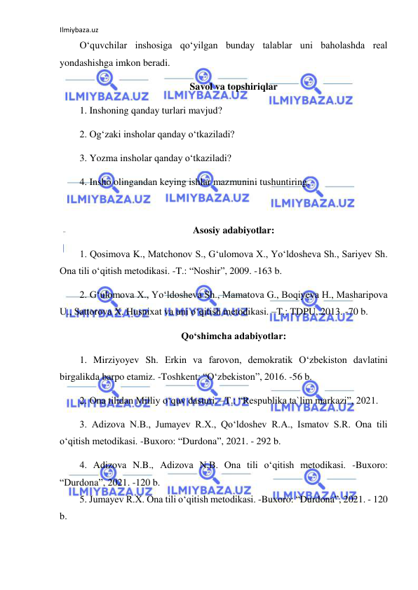 Ilmiybaza.uz 
 
O‘quvchilar inshosiga qo‘yilgan bunday talablar uni baholashda real 
yondashishga imkon beradi. 
Savol va topshiriqlar 
1. Inshoning qanday turlari mavjud? 
2. Og‘zaki insholar qanday o‘tkaziladi? 
3. Yozma insholar qanday o‘tkaziladi? 
4. Insho olingandan keying ishlar mazmunini tushuntiring. 
 
Asosiy adabiyotlar: 
1. Qosimova K., Matchonov S., Gʻulomova X., Yoʻldosheva Sh., Sariyev Sh. 
Ona tili oʻqitish metodikasi. -T.: “Noshir”, 2009. -163 b. 
2. Gʻulomova X., Yoʻldosheva Sh., Mamatova G., Boqiyeva H., Masharipova 
U., Sattorova X. Husnixat va uni oʻqitish metodikasi. –T.: TDPU, 2013. -70 b. 
Qoʻshimcha adabiyotlar: 
1. Mirziyoyev Sh. Erkin va farovon, demokratik Oʻzbekiston davlatini 
birgalikda barpo etamiz. -Toshkent: “Oʻzbekiston”, 2016. -56 b. 
2. Ona tilidan Milliy oʻquv dasturi. –T.: “Respublika ta`lim markazi”, 2021.  
3. Adizova N.B., Jumayev R.X., Qoʻldoshev R.A., Ismatov S.R. Ona tili 
oʻqitish metodikasi. -Buxoro: “Durdona”, 2021. - 292 b. 
4. Adizova N.B., Adizova N.B. Ona tili oʻqitish metodikasi. -Buxoro: 
“Durdona”, 2021. -120 b.  
5. Jumayev R.X. Ona tili oʻqitish metodikasi. -Buxoro: “Durdona”, 2021. - 120 
b. 
