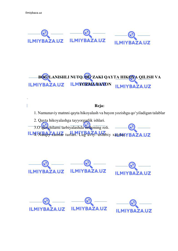 Ilmiybaza.uz 
 
 
 
 
 
 
 
 
 
BOGʻLANISHLI NUTQ. OGʻZAKI QAYTA HIKOYA QILISH VA 
YOZMA BAYON 
 
 
Reja: 
1. Namunaviy matnni qayta hikoyalash va bayon yozishga qoʻyiladigan talablar 
2. Qayta hikoyalashga tayyorgarlik ishlari. 
3.O‘quvchilarni tarbiyalashda inshoning roli. 
4. Nutqiy xatolar turlari. Lug‘aviy- uslubiy xatolar. 
 
 
 
 
 
 
 
 
 
 
 
 
 
