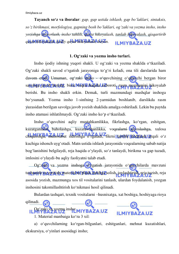 Ilmiybaza.uz 
 
Tayanch so‘z va iboralar: gap, gap ustida ishlash, gap bo‘laklari, sintaksis, 
so‘z birikmasi, morfologiya, gapning bosh bo‘laklari, og‘zaki va yozma insho, insho 
yozishga tayyorlash, insho tahlili, qayta hikoyalash, tanlab hikoyalash, qisqartirib 
qayta hikoyalash, ijodiy qayta hikoyalash, bayon. 
 
1. Og‘zaki va yozma insho turlari. 
Insho ijodiy ishning yuqori shakli. U og‘zaki va yozma shaklda o‘tkaziladi. 
Og‘zaki shakli savod o‘rgatish jarayoniga to‘g‘ri keladi, ona tili darslarida ham 
davom etadi. Umuman, og‘zaki insho - o‘quvchining o‘qituvchi bergan biror 
savoliga javob berishi, biror voqea haqida axboroti, rasm mazmunini hikoyalab 
berishi. Bu insho shakli erkin. Demak, turli mazmundagi mashqlar inshoga 
bo‘ysunadi. Yozma insho 1-sinfning 2-yarmidan boshlanib, darslikda rasm 
yuzasidan berilgan savolga javob yozish shaklida amalga oshiriladi. Lekin bu paytda 
insho atamasi ishlatilmaydi. Og‘zaki insho ko‘p o‘tkaziladi.  
Insho o‘quvchini aqliy mustahkamlikka, fikrlashga, ko‘rgan, eshitgan, 
kuzatganlarni baholashga, kuzatuvchanlikka, voqealarni qiyoslashga, xulosa 
chiqarishga, munosabat ildirishga o‘rgatadi, fikrni tartibli ifodalash orqali o‘z 
kuchiga ishonch uyg‘otadi. Matn ustida ishlash jarayonida voqealarning sabab natija 
bog‘lanishini belgilaydi, reja haqida o‘ylaydi, so‘z tanlaydi, birikma va gap tuzadi, 
imlosini o‘ylaydi-bu aqliy faoliyatni talab etadi. 
Og‘zaki va yozma inshoga o‘rgatish jarayonida o‘quvchilarda mavzuni 
tushunish va yoritish, material to‘plash, tartibga solish, joylashtirish, reja tuzish, reja 
asosida yozish, mazmunga xos til vositalarini tanlash, ulardan foydalanish, yozgan 
inshosini takomillashtirish ko‘nikmasi hosil qilinadi. 
Bulardan tashqari, texnik vositalarni –husnixatga, xat boshiga, hoshiyaga rioya 
qilinadi. 
Og‘zaki va yozma insho: 
1. Material manbaiga ko‘ra 3 xil: 
a) o‘quvchilarning ko‘rgan-bilganlari, eshitganlari, mehnat kuzatishlari, 
ekskursiya, o‘yinlari asosidagi insho; 
