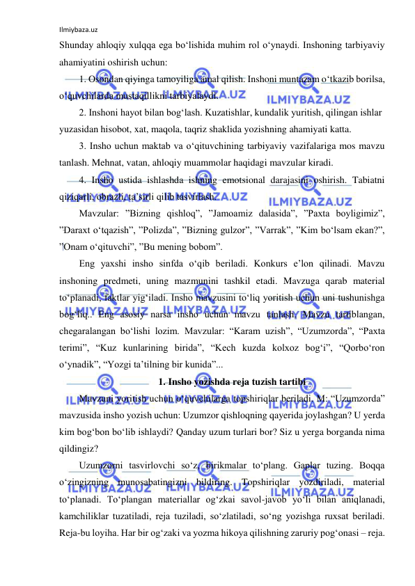 Ilmiybaza.uz 
 
Shunday ahloqiy xulqqa ega bo‘lishida muhim rol o‘ynaydi. Inshoning tarbiyaviy 
ahamiyatini oshirish uchun: 
1. Osondan qiyinga tamoyiliga amal qilish. Inshoni muntazam o‘tkazib borilsa, 
o‘quvchilarda mustaqillikni tarbiyalaydi. 
2. Inshoni hayot bilan bog‘lash. Kuzatishlar, kundalik yuritish, qilingan ishlar 
yuzasidan hisobot, xat, maqola, taqriz shaklida yozishning ahamiyati katta. 
3. Insho uchun maktab va o‘qituvchining tarbiyaviy vazifalariga mos mavzu 
tanlash. Mehnat, vatan, ahloqiy muammolar haqidagi mavzular kiradi. 
4. Insho ustida ishlashda ishning emotsional darajasini oshirish. Tabiatni 
qiziqarli, obrazli, ta’sirli qilib tasvirlash. 
Mavzular: ”Bizning qishloq”, ”Jamoamiz dalasida”, ”Paxta boyligimiz”, 
”Daraxt o‘tqazish”, ”Polizda”, ”Bizning gulzor”, ”Varrak”, ”Kim bo‘lsam ekan?”, 
”Onam o‘qituvchi”, ”Bu mening bobom”. 
Eng yaxshi insho sinfda o‘qib beriladi. Konkurs e’lon qilinadi. Mavzu 
inshoning predmeti, uning mazmunini tashkil etadi. Mavzuga qarab material 
to‘planadi, faktlar yig‘iladi. Insho mavzusini to‘liq yoritish uchun uni tushunishga 
bog‘liq.. Eng asosiy narsa insho uchun mavzu tanlash. Mavzu tartiblangan, 
chegaralangan bo‘lishi lozim. Mavzular: “Karam uzish”, “Uzumzorda”, “Paxta 
terimi”, “Kuz kunlarining birida”, “Kech kuzda kolxoz bog‘i”, “Qorbo‘ron 
o‘ynadik”, “Yozgi ta’tilning bir kunida”... 
1. Insho yozishda reja tuzish tartibi 
Mavzuni yoritish uchun o‘quvchilarga topshiriqlar beriladi. M: “Uzumzorda” 
mavzusida insho yozish uchun: Uzumzor qishloqning qayerida joylashgan? U yerda 
kim bog‘bon bo‘lib ishlaydi? Qanday uzum turlari bor? Siz u yerga borganda nima 
qildingiz? 
Uzumzorni tasvirlovchi so‘z, birikmalar to‘plang. Gaplar tuzing. Boqqa 
o‘zingizning munosabatingizni bildiring. Topshiriqlar yozdiriladi, material 
to‘planadi. To‘plangan materiallar og‘zkai savol-javob yo‘li bilan aniqlanadi, 
kamchiliklar tuzatiladi, reja tuziladi, so‘zlatiladi, so‘ng yozishga ruxsat beriladi. 
Reja-bu loyiha. Har bir og‘zaki va yozma hikoya qilishning zaruriy pog‘onasi – reja. 
