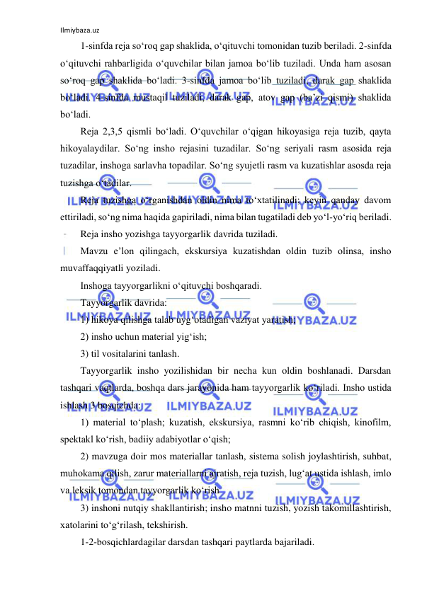 Ilmiybaza.uz 
 
1-sinfda reja so‘roq gap shaklida, o‘qituvchi tomonidan tuzib beriladi. 2-sinfda 
o‘qituvchi rahbarligida o‘quvchilar bilan jamoa bo‘lib tuziladi. Unda ham asosan 
so‘roq gap shaklida bo‘ladi. 3-sinfda jamoa bo‘lib tuziladi, darak gap shaklida 
bo‘ladi. 4-sinfda mustaqil tuziladi, darak gap, atov gap (ba’zi qismi) shaklida 
bo‘ladi.    
Reja 2,3,5 qismli bo‘ladi. O‘quvchilar o‘qigan hikoyasiga reja tuzib, qayta 
hikoyalaydilar. So‘ng insho rejasini tuzadilar. So‘ng seriyali rasm asosida reja 
tuzadilar, inshoga sarlavha topadilar. So‘ng syujetli rasm va kuzatishlar asosda reja 
tuzishga o‘tadilar. 
Reja tuzishga o‘rganishdan oldin nima to‘xtatilinadi; keyin qanday davom 
ettiriladi, so‘ng nima haqida gapiriladi, nima bilan tugatiladi deb yo‘l-yo‘riq beriladi. 
Reja insho yozishga tayyorgarlik davrida tuziladi. 
Mavzu e’lon qilingach, ekskursiya kuzatishdan oldin tuzib olinsa, insho 
muvaffaqqiyatli yoziladi. 
Inshoga tayyorgarlikni o‘qituvchi boshqaradi. 
Tayyorgarlik davrida: 
1) hikoya qilishga talab uyg‘otadigan vaziyat yaratish; 
2) insho uchun material yig‘ish; 
3) til vositalarini tanlash. 
Tayyorgarlik insho yozilishidan bir necha kun oldin boshlanadi. Darsdan 
tashqari vaqtlarda, boshqa dars jarayonida ham tayyorgarlik ko‘riladi. Insho ustida 
ishlash 3 bosqichda: 
1) material to‘plash; kuzatish, ekskursiya, rasmni ko‘rib chiqish, kinofilm, 
spektakl ko‘rish, badiiy adabiyotlar o‘qish; 
2) mavzuga doir mos materiallar tanlash, sistema solish joylashtirish, suhbat, 
muhokama qilish, zarur materiallarni ajratish, reja tuzish, lug‘at ustida ishlash, imlo 
va leksik tomondan tayyorgarlik ko‘rish 
3) inshoni nutqiy shakllantirish; insho matnni tuzish, yozish takomillashtirish, 
xatolarini to‘g‘rilash, tekshirish. 
1-2-bosqichlardagilar darsdan tashqari paytlarda bajariladi. 
