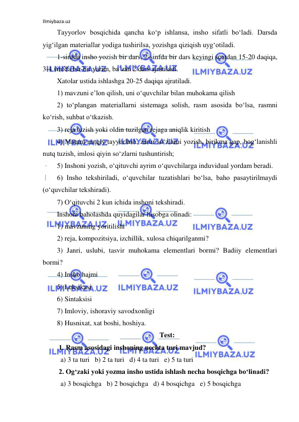 Ilmiybaza.uz 
 
Tayyorlov bosqichida qancha ko‘p ishlansa, insho sifatli bo‘ladi. Darsda 
yig‘ilgan materiallar yodiga tushirilsa, yozishga qiziqish uyg‘otiladi. 
1-sinfda insho yozish bir dars, 2-sinfda bir dars keyingi soatdan 15-20 daqiqa, 
3-4 sinfda bir-bir yarim, ba’zan 2 dars ajratiladi. 
Xatolar ustida ishlashga 20-25 daqiqa ajratiladi. 
1) mavzuni e’lon qilish, uni o‘quvchilar bilan muhokama qilish  
2) to‘plangan materiallarni sistemaga solish, rasm asosida bo‘lsa, rasmni 
ko‘rish, suhbat o‘tkazish. 
3) reja tuzish yoki oldin tuzilgan rejaga aniqlik kiritish 
4) Matnni nutqiy tayyorlash, zarur so‘zlarni yozish, birikma gap, bog‘lanishli 
nutq tuzish, imlosi qiyin so‘zlarni tushuntirish; 
5) Inshoni yozish, o‘qituvchi ayrim o‘quvchilarga induvidual yordam beradi. 
6) Insho tekshiriladi, o‘quvchilar tuzatishlari bo‘lsa, baho pasaytirilmaydi 
(o‘quvchilar tekshiradi). 
7) O‘qituvchi 2 kun ichida inshoni tekshiradi. 
Inshoni baholashda quyidagilar hisobga olinadi: 
1) mavzuning yoritilishi 
2) reja, kompozitsiya, izchillik, xulosa chiqarilganmi? 
3) Janri, uslubi, tasvir muhokama elementlari bormi? Badiiy elementlari 
bormi? 
4) Insho hajmi 
5) Leksikasi 
6) Sintaksisi 
7) Imloviy, ishoraviy savodxonligi 
8) Husnixat, xat boshi, hoshiya. 
Test: 
 1. Rasm asosidagi inshoning nechta turi mavjud? 
  a) 3 ta turi   b) 2 ta turi   d) 4 ta turi   e) 5 ta turi  
 2. Og‘zaki yoki yozma insho ustida ishlash necha bosqichga bo‘linadi? 
  a) 3 bosqichga   b) 2 bosqichga   d) 4 bosqichga   e) 5 bosqichga  
