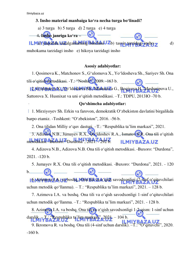 Ilmiybaza.uz 
 
3. Insho material manbaiga ko‘ra necha turga bo‘linadi? 
  a) 3 turga   b) 5 turga   d) 2 turga   e) 4 turga 
 4. Insho janriga ko‘ra –  
  a) yuqorida sanalganlarning barchasi    b) tasvir tarzidagi insho          d) 
muhokama tarzidagi insho   e) hikoya tarzidagi insho 
 
Asosiy adabiyotlar: 
1. Qosimova K., Matchonov S., Gʻulomova X., Yoʻldosheva Sh., Sariyev Sh. Ona 
tili oʻqitish metodikasi. -T.: “Noshir”, 2009. -163 b. 
2. Gʻulomova X., Yoʻldosheva Sh., Mamatova G., Boqiyeva H., Masharipova U., 
Sattorova X. Husnixat va uni oʻqitish metodikasi. –T.: TDPU, 2013Ю -70 b. 
Qoʻshimcha adabiyotlar: 
1. Mirziyoyev Sh. Erkin va farovon, demokratik Oʻzbekiston davlatini birgalikda 
barpo etamiz. -Toshkent: “Oʻzbekiston”, 2016. -56 b. 
2. Ona tilidan Milliy oʻquv dasturi. –T.: “Respublika ta’lim markazi”, 2021.  
3. Adizova N.B., Jumayev R.X., Qoʻldoshev R.A., Ismatov S.R. Ona tili oʻqitish 
metodikasi. -Buxoro: “Durdona”, 2021. - 292 b. 
4. Adizova N.B., Adizova N.B. Ona tili oʻqitish metodikasi. -Buxoro: “Durdona”, 
2021. -120 b.  
5. Jumayev R.X. Ona tili oʻqitish metodikasi. -Buxoro: “Durdona”, 2021. - 120 
b. 
6. Azimova I.A. va boshq.. Ona tili va oʻqish savodxonligi (2-sinf oʻqituvchilari 
uchun metodik qoʻllanma). – T.: “Respublika ta’lim markazi”, 2021. – 128 b. 
7. Azimova I.A. va boshq. Ona tili va oʻqish savodxonligi 1-sinf oʻqituvchilari 
uchun metodik qoʻllanma. –T.: “Respublika ta’lim markazi”, 2021. - 128 b. 
8. Azimova I.A. va boshq. Ona tili va oʻqish savodxonligi 1-2-qism: 1-sinf uchun 
darslik. – T.: “Respublika ta’lim markazi”, 2021. – 104 b. 
9. Ikromova R. va boshq. Ona tili (4-sinf uchun darslik). –T.: “Oʻqituvchi”, 2020. 
-160 b. 
