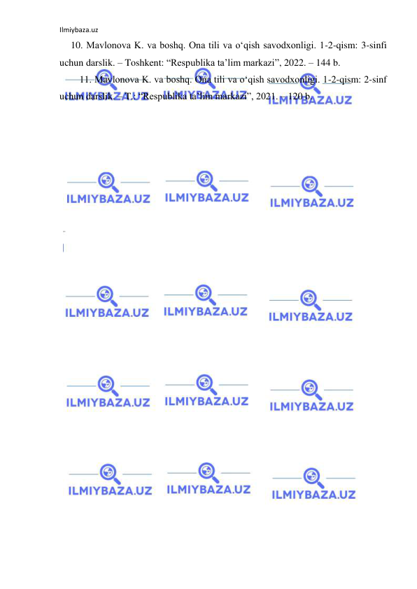 Ilmiybaza.uz 
 
10. Mavlonova K. va boshq. Ona tili va oʻqish savodxonligi. 1-2-qism: 3-sinfi 
uchun darslik. – Toshkent: “Respublika ta’lim markazi”, 2022. – 144 b. 
11. Mavlonova K. va boshq. Ona tili va oʻqish savodxonligi. 1-2-qism: 2-sinf 
uchun darslik. – T.: “Respublika ta’lim markazi”, 2021. – 120 b. 
 
