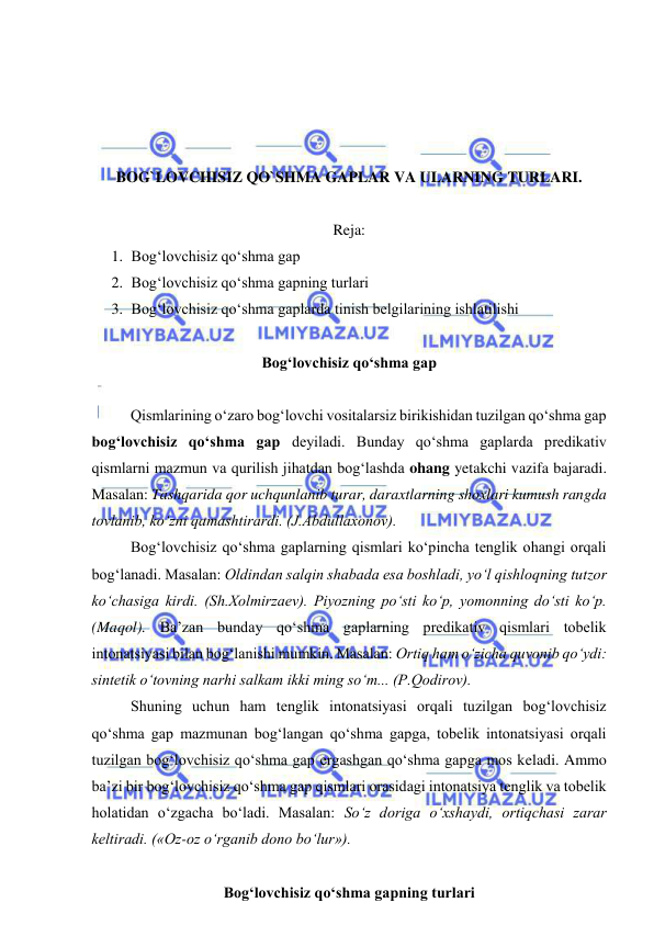  
 
 
 
 
 
BOG`LOVCHISIZ QO`SHMA GAPLAR VA ULARNING TURLARI. 
 
Reja: 
1. Bog‘lovchisiz qo‘shma gap 
2. Bog‘lovchisiz qo‘shma gapning turlari 
3. Bog‘lovchisiz qo‘shma gaplarda tinish belgilarining ishlatilishi 
  
Bog‘lovchisiz qo‘shma gap 
 
Qismlarining o‘zaro bog‘lovchi vositalarsiz birikishidan tuzilgan qo‘shma gap 
bog‘lovchisiz qo‘shma gap deyiladi. Bunday qo‘shma gaplarda predikativ 
qismlarni mazmun va qurilish jihatdan bog‘lashda ohang yetakchi vazifa bajaradi. 
Masalan: Tashqarida qor uchqunlanib turar, daraxtlarning shoxlari kumush rangda 
tovlanib, ko‘zni qamashtirardi. (J.Abdullaxonov). 
Bog‘lovchisiz qo‘shma gaplarning qismlari ko‘pincha tenglik ohangi orqali 
bog‘lanadi. Masalan: Oldindan salqin shabada esa boshladi, yo‘l qishloqning tutzor 
ko‘chasiga kirdi. (Sh.Xolmirzaev). Piyozning po‘sti ko‘p, yomonning do‘sti ko‘p. 
(Maqol). Ba’zan bunday qo‘shma gaplarning predikativ qismlari tobelik 
intonatsiyasi bilan bog‘lanishi mumkin. Masalan: Ortiq ham o‘zicha quvonib qo‘ydi: 
sintetik o‘tovning narhi salkam ikki ming so‘m... (P.Qodirov). 
Shuning uchun ham tenglik intonatsiyasi orqali tuzilgan bog‘lovchisiz 
qo‘shma gap mazmunan bog‘langan qo‘shma gapga, tobelik intonatsiyasi orqali 
tuzilgan bog‘lovchisiz qo‘shma gap ergashgan qo‘shma gapga mos keladi. Ammo 
ba’zi bir bog‘lovchisiz qo‘shma gap qismlari orasidagi intonatsiya tenglik va tobelik 
holatidan o‘zgacha bo‘ladi. Masalan: So‘z doriga o‘xshaydi, ortiqchasi zarar 
keltiradi. («Oz-oz o‘rganib dono bo‘lur»). 
 
Bog‘lovchisiz qo‘shma gapning turlari 
