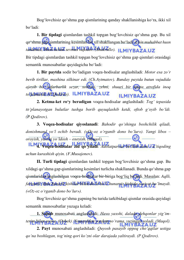  
 
Bog‘lovchisiz qo‘shma gap qismlarining qanday shakllanishiga ko‘ra, ikki xil 
bo‘ladi: 
1. Bir tipdagi qismlardan tashkil topgan bog‘lovchisiz qo‘shma gap. Bu xil 
qo‘shma gap qismlarining kesimlari bir xil shakllangan bo‘ladi: Chin muhabbat husn 
tanlamas, Husn uchun sevmas vafodor. (Shukrullo).  
Bir tipdagi qismlardan tashkil topgan bog‘lovchisiz qo‘shma gap qismlari orasidagi 
semantik munosabatlar quyidagicha bo‘ladi: 
1. Bir paytda sodir bo‘ladigan voqea-hodisalar anglashiladi: Motor esa zo‘r 
berib tirillar, mashina silkinar edi. (Ch.Aytmatov). Bunday paytda butun vujudida 
ajoyib bir safarbarlik sezar, xotirasi, zehni, shuuri bir nuqta atrofida inoq 
to‘planardi. (P.Qodirov). 
2. Ketma-ket ro‘y beradigan voqea-hodisalar anglashiladi: Tog‘ tepasida 
to‘planayotgan bulutlar tushga borib quyuqlashib ketdi, oftob g‘oyib bo‘ldi. 
(P.Qodirov). 
3. Voqea-hodisalar qiyoslanadi: Bahodir qo‘shinga boshchilik qiladi, 
donishmand yo‘l ochib beradi. («Oz-oz o‘rganib dono bo‘lur»). Yangi libos – 
oroyish, yaxshi yo‘ldosh – osoyish. (Maqol). 
4. Voqea-hodisalar zid qo‘yiladi: Adolatparvar bo‘lish oson - e’tiqoding 
uchun kurashish qiyin. (F.Musajonov). 
II. Turli tipdagi qismlardan tashkil topgan bog‘lovchisiz qo‘shma gap. Bu 
xildagi qo‘shma gap qismlarining kesimlari turlicha shakllanadi. Bunda qo‘shma gap 
qismlaridan anglashilgan voqea-hodisalar bir-biriga bog‘liq bo‘ladi. Masalan: Aqlli, 
farosatli, ilmu hunarli kishilar bilan do‘st bo‘l, hunarsiz kishida xosiyat bo‘lmaydi. 
(«Oz-oz o‘rganib dono bo‘lur»). 
Bog‘lovchisiz qo‘shma gapning bu turida tarkibidagi qismlar orasida quyidagi 
semantik munosabatlar yuzaga keladi: 
1. Sabab munosabati anglashiladi: Havo yaxshi, dalada dehqonlar yig‘im-
terim bilan ovora. (Oybek). Nomarddan yordam so‘rama, yuzingga soladi. (Maqol). 
2. Payt munosabati anglashiladi: Quyosh pasayib oppoq cho‘qqilar ustiga 
qo‘na boshlagan, tog‘ning qori ko‘zni olar darajada yaltiraydi. (P.Qodirov).  
