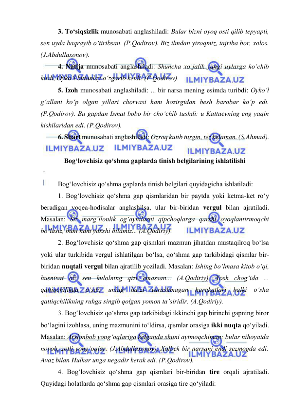  
 
3. To‘siqsizlik munosabati anglashiladi: Bular bizni oyoq osti qilib tepyapti, 
sen uyda baqrayib o‘tiribsan. (P.Qodirov). Biz ilmdan yiroqmiz, tajriba bor, xolos. 
(J.Abdullaxonov). 
4. Natija munosabati anglashiladi: Shuncha xo‘jalik yangi uylarga ko‘chib 
kirdi, Oyko‘l butunlay o‘zgarib ketdi. (P.Qodirov). 
5. Izoh munosabati anglashiladi: ... bir narsa mening esimda turibdi: Oyko‘l 
g‘allani ko‘p olgan yillari chorvasi ham hozirgidan besh barobar ko‘p edi. 
(P.Qodirov). Bu gapdan Ismat bobo bir cho‘chib tushdi: u Kattaevning eng yaqin 
kishilaridan edi. (P.Qodirov). 
6. Shart munosabati anglashiladi: Ozroq kutib turgin, tez kelaman. (S.Ahmad). 
 
Bog‘lovchisiz qo‘shma gaplarda tinish belgilarining ishlatilishi 
 
Bog‘lovchisiz qo‘shma gaplarda tinish belgilari quyidagicha ishlatiladi: 
1. Bog‘lovchisiz qo‘shma gap qismlaridan bir paytda yoki ketma-ket ro‘y 
beradigan voqea-hodisalar anglashilsa, ular bir-biridan vergul bilan ajratiladi. 
Masalan: Siz marg‘ilonlik og‘aynilarni qipchoqlarga qarshi oyoqlantirmoqchi 
bo‘lasiz, buni ham yaxshi bilamiz... (A.Qodiriy). 
2. Bog‘lovchisiz qo‘shma gap qismlari mazmun jihatdan mustaqilroq bo‘lsa 
yoki ular turkibida vergul ishlatilgan bo‘lsa, qo‘shma gap tarkibidagi qismlar bir-
biridan nuqtali vergul bilan ajratilib yoziladi. Masalan: Ishing bo‘lmasa kitob o‘qi, 
husnixat ol; sen kulolning qizi emassan... (A.Qodiriy). Yosh chog‘ida ... 
qattiqchilikda o‘sdi; uning ba’zi yarashmagan harakatlari balki o‘sha 
qattiqchilikning ruhga singib qolgan yomon ta’siridir. (A.Qodiriy). 
3. Bog‘lovchisiz qo‘shma gap tarkibidagi ikkinchi gap birinchi gapning biror 
bo‘lagini izohlasa, uning mazmunini to‘ldirsa, qismlar orasiga ikki nuqta qo‘yiladi. 
Masalan: Arslonbob yong‘oqlariga kelganda shuni aytmoqchiman: bular nihoyatda 
noyob, zotli yong‘oqlar. (J.Abdullaxonov). Xolbek bir narsani endi sezmoqda edi: 
Avaz bilan Hulkar unga negadir kerak edi. (P.Qodirov). 
4. Bog‘lovchisiz qo‘shma gap qismlari bir-biridan tire orqali ajratiladi. 
Quyidagi holatlarda qo‘shma gap qismlari orasiga tire qo‘yiladi: 
