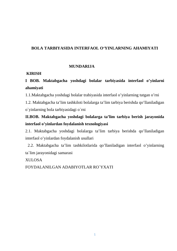 BOLA TARBIYASIDA INTERFAOL O‘YINLARNING AHAMIYATI
                                          MUNDARIJA
 KIRISH
I  BOB. Maktabgacha  yoshdagi  bolalar  tarbiyasida  interfaol  o’yinlarni
ahamiyati
1.1.Maktabgacha yoshdagi bolalar trabiyasida interfaol o’yinlarning tutgan o’rni
1.2. Maktabgacha ta’lim tashkiloti bolalarga ta’lim tarbiya berishda qo’llaniladigan
o`yinlarning bola tarbiyasidagi o`rni
II.BOB. Maktabgacha yoshdagi bolalarga ta’lim tarbiya berish jarayonida
interfaol o’yinlardan foydalanish texnologiyasi
2.1.  Maktabgacha  yoshdagi  bolalarga  ta’lim  tarbiya  berishda  qo’llaniladigan
interfaol o’yinlardan foydalanish usullari
 2.2.  Maktabgacha  ta’lim  tashkilotlarida  qo’llaniladigan  interfaol  o’yinlarning
ta`lim jarayonidagi samarasi
XULOSA
FOYDALANILGAN ADABIYOTLAR RO`YXATI
1
