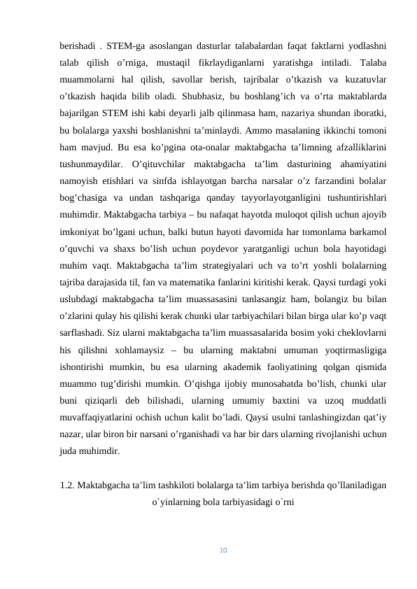 berishadi . STEM-ga asoslangan dasturlar talabalardan faqat faktlarni yodlashni
talab  qilish  o’rniga,  mustaqil  fikrlaydiganlarni  yaratishga  intiladi.  Talaba
muammolarni  hal  qilish,  savollar  berish,  tajribalar  o’tkazish  va  kuzatuvlar
o’tkazish haqida bilib oladi. Shubhasiz, bu boshlang’ich va o’rta maktablarda
bajarilgan STEM ishi kabi deyarli jalb qilinmasa ham, nazariya shundan iboratki,
bu bolalarga yaxshi boshlanishni ta’minlaydi. Ammo masalaning ikkinchi tomoni
ham mavjud. Bu esa ko’pgina ota-onalar maktabgacha ta’limning afzalliklarini
tushunmaydilar.  O’qituvchilar  maktabgacha  ta’lim  dasturining  ahamiyatini
namoyish etishlari va sinfda ishlayotgan barcha narsalar o’z farzandini bolalar
bog’chasiga  va  undan  tashqariga  qanday  tayyorlayotganligini  tushuntirishlari
muhimdir. Maktabgacha tarbiya – bu nafaqat hayotda muloqot qilish uchun ajoyib
imkoniyat bo’lgani uchun, balki butun hayoti davomida har tomonlama barkamol
o’quvchi va shaxs bo’lish uchun poydevor yaratganligi uchun bola hayotidagi
muhim vaqt. Maktabgacha ta’lim strategiyalari uch va to’rt yoshli bolalarning
tajriba darajasida til, fan va matematika fanlarini kiritishi kerak. Qaysi turdagi yoki
uslubdagi maktabgacha ta’lim muassasasini tanlasangiz ham, bolangiz bu bilan
o’zlarini qulay his qilishi kerak chunki ular tarbiyachilari bilan birga ular ko’p vaqt
sarflashadi. Siz ularni maktabgacha ta’lim muassasalarida bosim yoki cheklovlarni
his  qilishni  xohlamaysiz  –  bu  ularning  maktabni  umuman  yoqtirmasligiga
ishontirishi  mumkin,  bu  esa  ularning  akademik  faoliyatining  qolgan  qismida
muammo tug’dirishi mumkin. O’qishga ijobiy munosabatda bo’lish, chunki ular
buni  qiziqarli  deb  bilishadi,  ularning  umumiy  baxtini  va  uzoq  muddatli
muvaffaqiyatlarini ochish uchun kalit bo’ladi. Qaysi usulni tanlashingizdan qat’iy
nazar, ular biron bir narsani o’rganishadi va har bir dars ularning rivojlanishi uchun
juda muhimdir.
1.2. Maktabgacha ta’lim tashkiloti bolalarga ta’lim tarbiya berishda qo’llaniladigan
o`yinlarning bola tarbiyasidagi o`rni 
10

