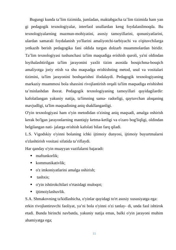     Bugungi kunda ta’lim tizimida, jumladan, maktabgacha ta’lim tizimida ham yan
gi  pedagogik  texnologiyalar,  interfaol  usullardan  keng  foydalanilmoqda.  Bu
texnologiyalarning  mazmun-mohiyatini,  asosiy  tamoyillarini,  qonuniyatlarini,
ulardan samarali foydalanish yo'llarini amaliyotchi-tarbiyachi va o'qituvchilarga
yetkazib berish pedagogika fani oldida turgan dolzarb muammolardan biridir.
Ta’lim texnologiyasi tushunchasi ta'lim maqsadiga erishish quroli, ya'ni oldindan
loyihalashtirilgan  ta'lim  jarayonini  yaxlit  tizim  asosida  bosqichma-bosqich
amaliyotga joriy etish va shu maqsadga erishishning metod, usul va vositalari
tizimini,  ta'lim  jarayonini  boshqarishni  ifodalaydi.  Pedagogik  texnologiyaning
markaziy muammosi bola shaxsini rivojlantirish orqali ta'lim maqsadiga erishishni
ta’minlashdan  iborat.  Pedagogik  texnologiyaning  tamoyillari  quyidagilardir:
kafolatlangan yakuniy natija, ta'limning sama- radorligi, qaytuvchan aloqaning
mavjudligi, ta'lim maqsadining aniq shakllanganligi. -
O'yin texnologiyasi ham o'yin metodidan o'zining aniq maqsadi, amalga oshirish
kerak bo'lgan jarayonlarning mantiqiy ketma-ketligi va o'zaro bog'liqligi, oldindan
belgilangan nati- jalarga erishish kafolati bilan farq qiladi.
L.S. Vigodskiy o'yinni bolaning ichki ijtimoiy dunyosi, ijtimoiy buyurtmalarni
o'zlashtirish vositasi sifatida ta’riflaydi.
Har qanday o'yin muayyan vazifalarni bajaradi:

maftunkorlik;

kommunikativlik;

o'z imkoniyatlarini amalga oshirish;

 tashxis;

o'yin ishtirokchilari o'rtasidagi muloqot;

ijtimoiylashuvlik.  
S.A. Shmakovning ta'kidlashicha, o'yinlar quyidagi to'rt asosiy xususiyatga ega:
erkin rivojlantiruvchi faoliyat, ya’ni bola o'yinni o'zi tanlay- di, unda faol ishtirok
etadi. Bunda birinchi navbatda, yakuniy natija emas, balki o'yin jarayoni muhim
ahamiyatga ega;
11
