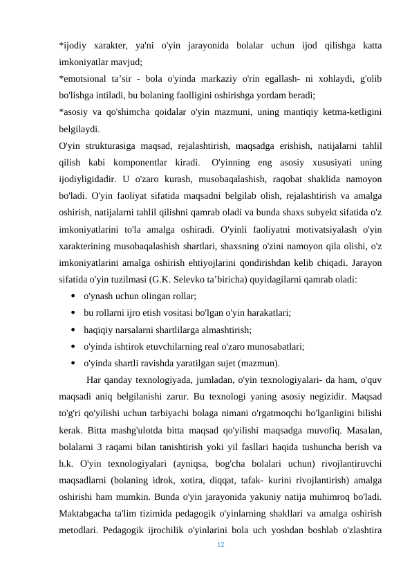 *ijodiy  xarakter,  ya'ni  o'yin  jarayonida  bolalar  uchun  ijod  qilishga  katta
imkoniyatlar mavjud;
*emotsional  ta’sir  -  bola  o'yinda markaziy  o'rin egallash-  ni  xohlaydi,  g'olib
bo'lishga intiladi, bu bolaning faolligini oshirishga yordam beradi;
*asosiy va qo'shimcha qoidalar o'yin mazmuni, uning mantiqiy ketma-ketligini
belgilaydi.
O'yin strukturasiga  maqsad,  rejalashtirish,  maqsadga  erishish, natijalarni  tahlil
qilish  kabi  komponentlar  kiradi.- O'yinning  eng  asosiy  xususiyati  uning
ijodiyligidadir.  U  o'zaro  kurash,  musobaqalashish,  raqobat  shaklida  namoyon
bo'ladi. O'yin faoliyat sifatida maqsadni belgilab olish, rejalashtirish va amalga
oshirish, natijalarni tahlil qilishni qamrab oladi va bunda shaxs subyekt sifatida o'z
imkoniyatlarini  to'la  amalga  oshiradi.  O'yinli  faoliyatni  motivatsiyalash  o'yin
xarakterining musobaqalashish shartlari, shaxsning o'zini namoyon qila olishi, o'z
imkoniyatlarini amalga oshirish ehtiyojlarini qondirishdan kelib chiqadi. Jarayon
sifatida o'yin tuzilmasi (G.K. Selevko ta’biricha) quyidagilarni qamrab oladi:

o'ynash uchun olingan rollar;

bu rollarni ijro etish vositasi bo'lgan o'yin harakatlari;

haqiqiy narsalarni shartlilarga almashtirish;

o'yinda ishtirok etuvchilarning real o'zaro munosabatlari;

o'yinda shartli ravishda yaratilgan sujet (mazmun).
        Har qanday texnologiyada, jumladan, o'yin texnologiyalari- da ham, o'quv
maqsadi aniq belgilanishi zarur. Bu texnologi yaning asosiy negizidir. Maqsad
to'g'ri qo'yilishi uchun tarbiyachi bolaga nimani o'rgatmoqchi bo'lganligini bilishi
kerak. Bitta mashg'ulotda bitta maqsad qo'yilishi maqsadga muvofiq. Masalan,
bolalarni 3 raqami bilan tanishtirish yoki yil fasllari haqida tushuncha berish va
h.k. O'yin  texnologiyalari  (ayniqsa,  bog'cha  bolalari  uchun)  rivojlantiruvchi
maqsadlarni (bolaning idrok, xotira, diqqat, tafak- kurini rivojlantirish) amalga
oshirishi ham mumkin. Bunda o'yin jarayonida yakuniy natija muhimroq bo'ladi.
Maktabgacha ta'lim tizimida pedagogik o'yinlarning shakllari va amalga oshirish
metodlari. Pedagogik ijrochilik o'yinlarini bola uch yoshdan boshlab o'zlashtira
12
