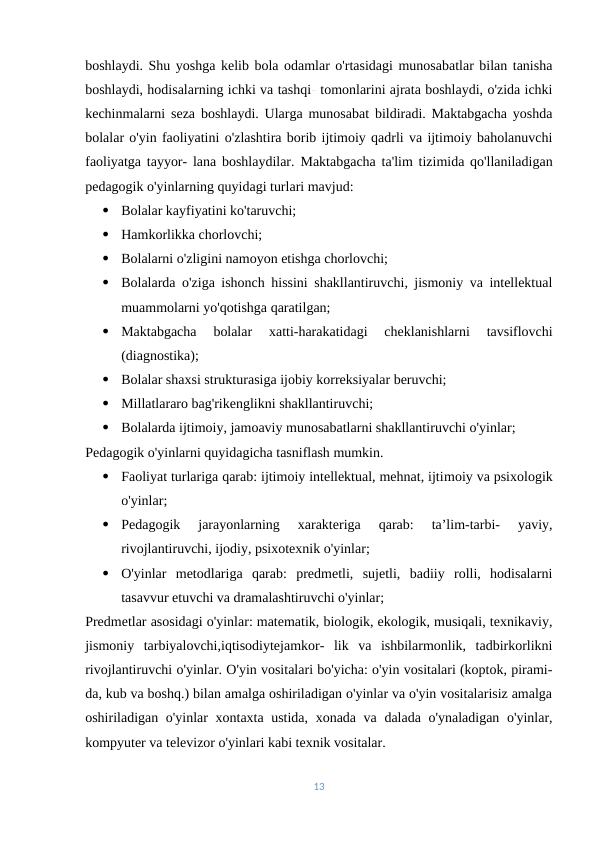 boshlaydi. Shu yoshga kelib bola odamlar o'rtasidagi munosabatlar bilan tanisha
boshlaydi, hodisalarning ichki va tashqi- tomonlarini ajrata boshlaydi, o'zida ichki
kechinmalarni seza boshlaydi. Ularga munosabat bildiradi. Maktabgacha yoshda
bolalar o'yin faoliyatini o'zlashtira borib ijtimoiy qadrli va ijtimoiy baholanuvchi
faoliyatga tayyor- lana boshlaydilar.  Maktabgacha ta'lim tizimida qo'llaniladigan
pedagogik o'yinlarning quyidagi turlari mavjud:

Bolalar kayfiyatini ko'taruvchi;

Hamkorlikka chorlovchi;

Bolalarni o'zligini namoyon etishga chorlovchi;

Bolalarda o'ziga ishonch hissini shakllantiruvchi, jismoniy va intellektual
muammolarni yo'qotishga qaratilgan;

Maktabgacha  bolalar  xatti-harakatidagi  cheklanishlarni  tavsiflovchi
(diagnostika);

Bolalar shaxsi strukturasiga ijobiy korreksiyalar beruvchi;

Millatlararo bag'rikenglikni shakllantiruvchi;

Bolalarda ijtimoiy, jamoaviy munosabatlarni shakllantiruvchi o'yinlar;
Pedagogik o'yinlarni quyidagicha tasniflash mumkin.

Faoliyat turlariga qarab: ijtimoiy intellektual, mehnat, ijtimoiy va psixologik
o'yinlar;

Pedagogik  jarayonlarning  xarakteriga  qarab:  ta’lim-tarbi-  yaviy,
rivojlantiruvchi, ijodiy, psixotexnik o'yinlar;

O'yinlar  metodlariga  qarab:  predmetli,  sujetli,  badiiy  rolli,  hodisalarni
tasavvur etuvchi va dramalashtiruvchi o'yinlar;
Predmetlar asosidagi o'yinlar: matematik, biologik, ekologik, musiqali, texnikaviy,
jismoniy  tarbiyalovchi,iqtisodiytejamkor-  lik  va  ishbilarmonlik,  tadbirkorlikni
rivojlantiruvchi o'yinlar. O'yin vositalari bo'yicha: o'yin vositalari (koptok, pirami-
da, kub va boshq.) bilan amalga oshiriladigan o'yinlar va o'yin vositalarisiz amalga
oshiriladigan o'yinlar xontaxta ustida, xonada va dalada o'ynaladigan o'yinlar,
kompyuter va televizor o'yinlari kabi texnik vositalar.
13
