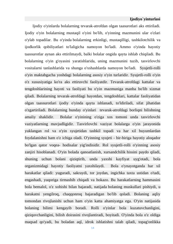  
 
 
 
 
 
 
 
 
 
 
 
 
 
 
 
 
 
 
 
 Ijodiyo`yinturlasi
      Ijodiy o'yinlarda bolalarning tevarak-atrofdan olgan taasurotlari aks ettiriladi.
Ijodiy o'yin bolalarning mustaqil o'yini bo'lib, o'yinning mazmunini ular o'zlari
o'ylab topadilar. Bu o'yinda bolalarning erkinligi, mustaqilligi, tashkilotchilik va
ijodkorlik  qobiliyatlari  to'laligicha  namoyon  bo'ladi.  Ammo  o'yinda  hayotiy
taassurotlar aynan aks ettirilmaydi, balki bolalar ongida qayta ishlab chiqiladi. Bu
bolalarning o'yin g'oyasini  yaratishlarida, uning mazmunini  tuzib, tasvirlovchi
vositalarni tanlashlarida va shunga o'xshashlarda namoyon bo'ladi.  Syujetli-rolli
o'yin maktabgacha yoshdagi bolalarning asosiy o'yin turlaridir.-Syujetli-rolli o'yin
o'z  xususiyatiga  ko'ra  aks  ettiruvchi  faoliyatdir.  Tevarak-atrofdagi  kattalar  va
tengdoshlarining hayoti va faoliyati bu o'yin mazmuniga manba bo'lib xizmat
qiladi. Bolalarning tevarak-atrofdagi hayotdan, tengdoshlari, kattalar faoliyatidan
olgan  taassurotlari  ijodiy  o'yinda  qayta  ishlanadi,  to'ldiriladi,  sifat  jihatidan
o'zgartiriladi. Bolalarning bunday o'yinlari  tevarak-atrofdagi borliqni bilishning
amaliy  shaklidir.   Bolalar  o'yinining  o'ziga  xos  tomoni  unda  tasvirlovchi
vaziyatlarning  mavjudligidir.  Tasvirlovchi  vaziyat  bolalarga  o'yin  jarayonida
yuklangan  rol  va  o'yin  syujetidan  tashkil  topadi  va  har  xil  buyumlardan
foydalanishni ham o'z ichiga oladi. O'yinning syujeti - bir-biriga hayotiy aloqador
bo'lgan qator  voqea-  hodisalar  yig'indisidir. Rol  syujetli-rolli  o'yinning  asosiy
zanjiri hisoblanadi. O'yin bolada qanoatlanish, xursandchilik hissini paydo qiladi,
shuning  uchun  bolani  qiziqtirib,  unda  yaxshi  kayfiyat  uyg'otadi,  bola
organizmidagi  hayotiy  faoliyatni  yaxshilaydi.   Bola  o'ynayotganda  har  xil
harakatlar qiladi: yuguradi, sakraydi, tor joydan, ingichka taxta ustidan o'tadi,
engashadi, yuqoriga tirmashib chiqadi va hokazo. Bu harakatlarning hammasini
bola bemalol, o'z xohishi bilan bajaradi, natijada bolaning muskullari pishiydi, u
harakatni  yengilroq,  chaqqonroq  bajaradigan  bo'lib  qoladi.  Bolaning  aqliy
tomondan rivojlanishi uchun ham o'yin katta ahamiyatga ega. O'yin natijasida
bolaning  bilimi  kengayib  boradi.  Rolli  o'yinlar  bola  kuzatuvchanligini,
qiziquvchanligini, bilish doirasini rivojlantiradi, boyitadi. O'yinda bola o'z oldiga
maqsad  qo'yadi,  bu  boladan  aql,  idrok  ishlatishni  talab  qiladi,  topag'onlikka
14
