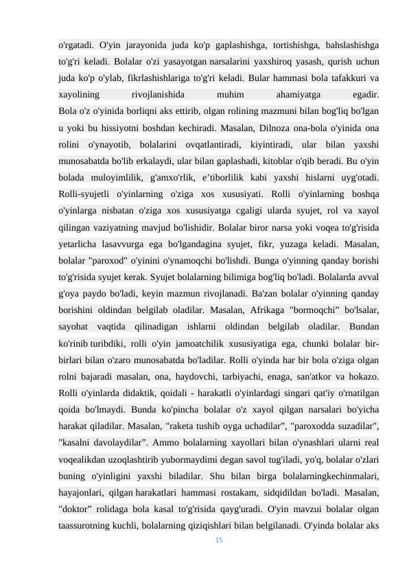 o'rgatadi.  O'yin  jarayonida  juda  ko'p  gaplashishga,  tortishishga,  bahslashishga
to'g'ri keladi. Bolalar o'zi yasayotgan narsalarini yaxshiroq yasash, qurish uchun
juda ko'p o'ylab, fikrlashishlariga to'g'ri keladi. Bular hammasi bola tafakkuri va
xayolining
 
rivojlanishida
 
muhim
 
ahamiyatga
 
egadir.
Bola o'z o'yinida borliqni aks ettirib, olgan rolining mazmuni bilan bog'liq bo'lgan
u yoki bu hissiyotni boshdan kechiradi. Masalan, Dilnoza ona-bola o'yinida ona
rolini  o'ynayotib,  bolalarini  ovqatlantiradi,  kiyintiradi,  ular  bilan  yaxshi
munosabatda bo'lib erkalaydi, ular bilan gaplashadi, kitoblar o'qib beradi. Bu o'yin
bolada  muloyimlilik,  g'amxo'rlik,  e’tiborlilik  kabi  yaxshi  hislarni  uyg'otadi.
Rolli-syujetli  o'yinlarning  o'ziga  xos  xususiyati.  Rolli  o'yinlarning  boshqa
o'yinlarga nisbatan o'ziga  xos xususiyatga  cgaligi  ularda  syujet, rol  va xayol
qilingan vaziyatning mavjud bo'lishidir. Bolalar biror narsa yoki voqea to'g'risida
yetarlicha  lasavvurga  ega  bo'lgandagina  syujet,  fikr,  yuzaga  keladi.  Masalan,
bolalar "paroxod" o'yinini o'ynamoqchi bo'lishdi. Bunga o'yinning qanday borishi
to'g'risida syujet kerak. Syujet bolalarning bilimiga bog'liq bo'ladi. Bolalarda avval
g'oya paydo bo'ladi, keyin mazmun rivojlanadi. Ba'zan bolalar o'yinning qanday
borishini  oldindan  belgilab oladilar. Masalan,  Afrikaga "bormoqchi” bo'lsalar,
sayohat  vaqtida  qilinadigan  ishlarni  oldindan  belgilab  oladilar.  Bundan
ko'rinib turibdiki, rolli o'yin jamoatchilik xususiyatiga ega, chunki bolalar bir-
birlari bilan o'zaro munosabatda bo'ladilar. Rolli o'yinda har bir bola o'ziga olgan
rolni bajaradi masalan, ona, haydovchi, tarbiyachi, enaga, san'atkor va hokazo.
Rolli o'yinlarda didaktik, qoidali - harakatli o'yinlardagi singari qat'iy o'rnatilgan
qoida  bo'lmaydi.  Bunda  ko'pincha  bolalar  o'z  xayol  qilgan  narsalari  bo'yicha
harakat qiladilar. Masalan, "raketa tushib oyga uchadilar”, "paroxodda suzadilar",
"kasalni davolaydilar”. Ammo bolalarning xayollari bilan o'ynashlari ularni real
voqealikdan uzoqlashtirib yubormaydimi degan savol tug'iladi, yo'q, bolalar o'zlari
buning  o'yinligini  yaxshi  biladilar.  Shu  bilan  birga  bolalarningkechinmalari,
hayajonlari, qilgan harakatlari hammasi rostakam, sidqidildan bo'ladi. Masalan,
"doktor” rolidaga bola kasal to'g'risida qayg'uradi. O'yin mavzui bolalar olgan
taassurotning kuchli, bolalarning qiziqishlari bilan belgilanadi. O'yinda bolalar aks
15
