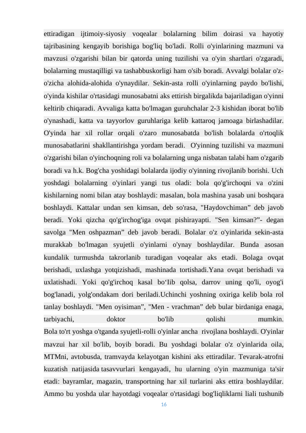 ettiradigan  ijtimoiy-siyosiy  voqealar  bolalarning  bilim  doirasi  va  hayotiy
tajribasining kengayib borishiga bog'liq bo'ladi. Rolli o'yinlarining mazmuni va
mavzusi o'zgarishi bilan bir qatorda uning tuzilishi va o'yin shartlari o'zgaradi,
bolalarning mustaqilligi va tashabbuskorligi ham o'sib boradi. Avvalgi bolalar o'z-
o'zicha alohida-alohida o'ynaydilar. Sekin-asta rolli o'yinlarning paydo bo'lishi,
o'yinda kishilar o'rtasidagi munosabatni aks ettirish birgalikda bajariladigan o'yinni
keltirib chiqaradi. Avvaliga katta bo'lmagan guruhchalar 2-3 kishidan iborat bo'lib
o'ynashadi, katta va tayyorlov guruhlariga kelib kattaroq jamoaga birlashadilar.
O'yinda  har  xil  rollar  orqali  o'zaro  munosabatda  bo'lish  bolalarda  o'rtoqlik
munosabatlarini shakllantirishga yordam beradi.- O'yinning tuzilishi va mazmuni
o'zgarishi bilan o'yinchoqning roli va bolalarning unga nisbatan talabi ham o'zgarib
boradi va h.k. Bog'cha yoshidagi bolalarda ijodiy o'yinning rivojlanib borishi. Uch
yoshdagi  bolalarning  o'yinlari  yangi  tus  oladi:  bola  qo'g'irchoqni  va  o'zini
kishilarning nomi bilan atay boshlaydi: masalan, bola mashina yasab uni boshqara
boshlaydi. Kattalar undan sen kimsan, deb so'rasa, "Haydovchiman” deb javob
beradi.  Yoki  qizcha  qo'g'irchog'iga  ovqat  pishirayapti.  "Sen  kimsan?”-  degan
savolga "Men oshpazman” deb javob beradi. Bolalar o'z o'yinlarida sekin-asta
murakkab  bo'lmagan  syujetli  o'yinlarni  o'ynay  boshlaydilar.  Bunda  asosan
kundalik  turmushda  takrorlanib  turadigan  voqealar  aks  etadi.  Bolaga  ovqat
berishadi, uxlashga yotqizishadi, mashinada tortishadi.Yana ovqat berishadi va
uxlatishadi.  Yoki  qo'g'irchoq  kasal  bo‘Iib  qolsa,  darrov  uning  qo'li,  oyog'i
bog'lanadi, yolg'ondakam dori beriladi.Uchinchi yoshning oxiriga kelib bola rol
tanlay boshlaydi. "Men oyisiman”, "Men - vrachman” deb bular birdaniga enaga,
tarbiyachi,
 
doktor
 
bo'lib
 
qolishi
 
mumkin.
Bola to'rt yoshga o'tganda syujetli-rolli o'yinlar ancha  rivojlana boshlaydi. O'yinlar
mavzui har xil bo'lib, boyib boradi. Bu yoshdagi bolalar o'z o'yinlarida oila,
MTMni, avtobusda, tramvayda kelayotgan kishini aks ettiradilar. Tevarak-atrofni
kuzatish  natijasida tasavvurlari  kengayadi,  hu  ularning  o'yin  mazmuniga  ta'sir
etadi: bayramlar, magazin, transportning har xil turlarini aks ettira boshlaydilar.
Ammo bu yoshda ular hayotdagi voqealar o'rtasidagi bog'liqliklarni liali tushunib
16
